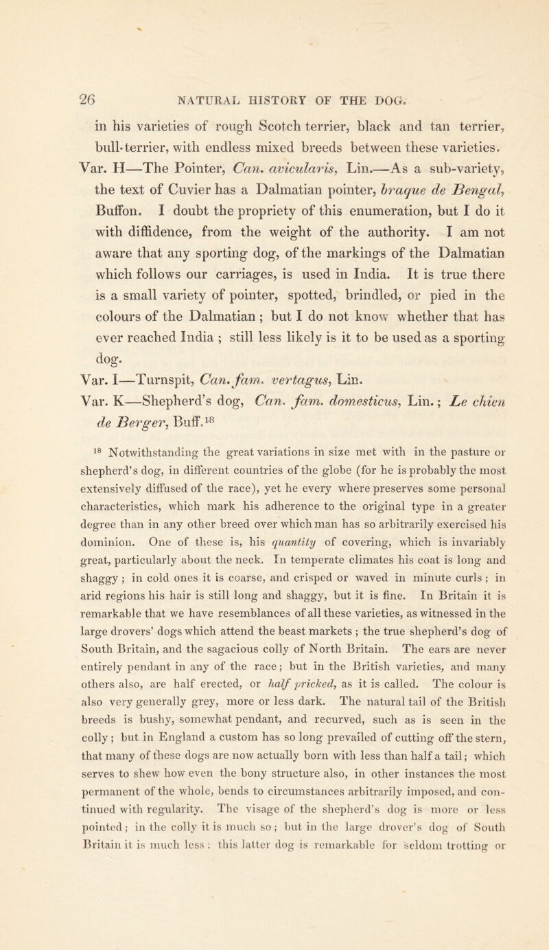 in his varieties of rough Scotch terrier, black and tan terrier, bull”terrier, with endless mixed breeds between these varieties. Var. H—The Pointer, Can. avicularis, Lin.—As a sub-variety, the text of Cuvier has a Dalmatian pointer, hraque de Bengal, Buffon. I doubt the propriety of this enumeration, but I do it with diffidence, from the weight of the authority. I am not aware that any sporting dog, of the markings of the Dalmatian which follows our carriages, is used in India. It is true there is a small variety of pointer, spotted, brindled, or pied in the colours of the Dalmatian ; but I do not know whether that has ever reached India ; still less likely is it to be used as a sporting dog. Var. I—Turnspit, Can. fam. vertagus, Lin. Var. K—Shepherd’s dog, Can. fam. domesticus, Lin.; Le chien de Berger, BufFd® Notwithstanding the great variations in size met with in the pasture or shepherd’s dog, in different countries of the globe (for he is probably the most extensively diffused of the race), yet he every where preserves some personal characteristics, which mark his adherence to the original type in a greater degree than in any other breed over which man has so arbitrarily exercised his dominion. One of these is, his quantity of covering, which is invariably great, particularly about the neck. In temperate climates his coat is long and shaggy ; in cold ones it is coarse, and crisped or waved in minute curls ; in arid regions his hair is still long and shaggy, but it is fine. In Britain it is remarkable that we have resemblances of all these varieties, as witnessed in the large drovers’ dogs which attend the beast markets ; the true shepherd’s dog of South Britain, and the sagacious colly of North Britain. The ears are never entirely pendant in any of the race; but in the British varieties, and many others also, are half erected, or half pricked, it is called. The colour is also very generally grey, more or less dark. The natural tail of the British breeds is bushy, somewhat pendant, and recurved, such as is seen in the colly; but in England a custom has so long prevailed of cutting off the stern, that many of these dogs are now actually born with less than half a tail; which serves to shew how even the bony structure also, in other instances the most permanent of the whole, bends to circumstances arbitrarily imposed, and con- tinued with regularity. The visage of the shepherd’s dog is more or less pointed; in the colly it is much so; but in the large drover’s dog of South Britain it is much less : this latter dog is remarkable for seldom trotting or