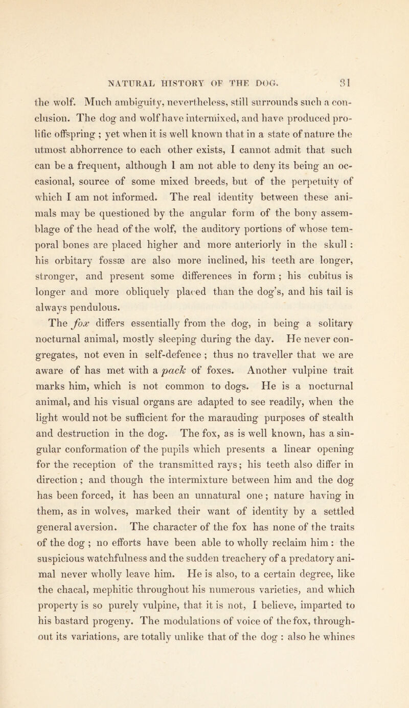 the wolf. Much ambiguity, nevertheless, still surrounds such a con- clusion. The dog and wolf have intermixed, and have produced pro- lific offspring ; yet when it is well known that in a state of nature the utmost abhorrence to each other exists, I cannot admit that such can be a frequent, although 1 am not able to deny its being an oc- casional, source of some mixed breeds, but of the perpetuity of which I am not informed. The real identity between these ani- mals may be questioned by the angular form of the bony assem- blage of the head of the wolf, the auditory portions of whose tem- poral bones are placed higher and more anteriorly in the skull: his orbitary fossae are also more inclined, his teeth are longer, stronger, and present some differences in form; his cubitus is longer and more obliquely placed than the dog’s, and his tail is always pendulous. The fox differs essentially from the dog, in being a solitary nocturnal animal, mostly sleeping during the day. He never con- gregates, not even in self-defence ; thus no traveller that we are aware of has met with a 'pack of foxes. Another vulpine trait marks him, which is not common to dogs. He is a nocturnal animal, and his visual organs are adapted to see readily, when the light would not be sufficient for the marauding purposes of stealth and destruction in the dog. The fox, as is well known, has a sin- gular conformation of the pupils which presents a linear opening for the reception of the transmitted rays; his teeth also differ in direction; and though the intermixture between him and the dog has been forced, it has been an unnatural one; nature having in them, as in wolves, marked their want of identity by a settled general aversion. The character of the fox has none of the traits of the dog ; no efforts have been able to wholly reclaim him : the suspicious watchfulness and the sudden treachery of a predatory ani- mal never wholly leave him. He is also, to a certain degree, like the chacal, mephitic throughout his numerous varieties, and which property is so purely vulpine, that it is not, I believe, imparted to his bastard progeny. The modulations of voice of the fox, through- out its variations, are totally unlike that of the dog : also he whines