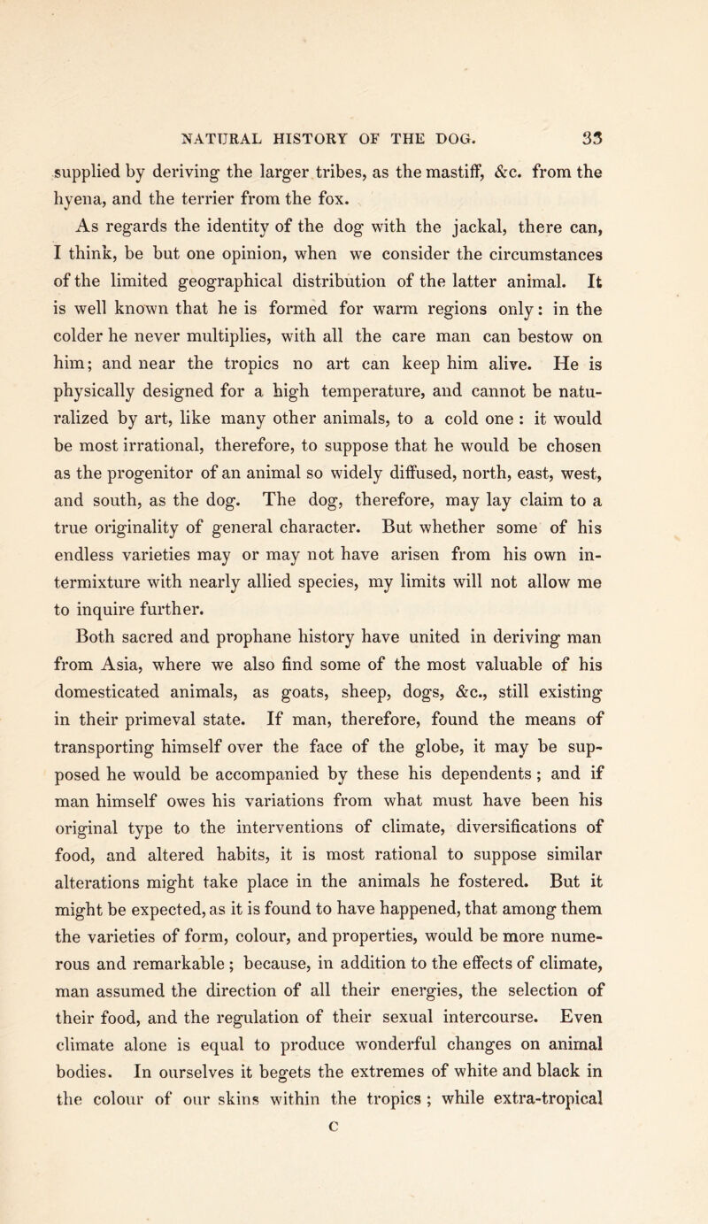 supplied by deriving the larger tribes, as the mastiff, &c. from the hyena, and the terrier from the fox. As regards the identity of the dog with the jackal, there can, I think, be but one opinion, when we consider the circumstances of the limited geographical distribution of the latter animal. It is well known that he is formed for warm regions only: in the colder he never multiplies, with all the care man can bestow on him; and near the tropics no art can keep him alive. He is physically designed for a high temperature, and cannot be natu- ralized by art, like many other animals, to a cold one : it would be most irrational, therefore, to suppose that he would be chosen as the progenitor of an animal so widely diffused, north, east, west, and south, as the dog. The dog, therefore, may lay claim to a true originality of general character. But whether some of his endless varieties may or may not have arisen from his own in- termixture with nearly allied species, my limits will not allow me to inquire further. Both sacred and prophane history have united in deriving man from Asia, where we also find some of the most valuable of his domesticated animals, as goats, sheep, dogs, &c., still existing in their primeval state. If man, therefore, found the means of transporting himself over the face of the globe, it may be sup- posed he would be accompanied by these his dependents; and if man himself owes his variations from what must have been his original type to the interventions of climate, diversifications of food, and altered habits, it is most rational to suppose similar alterations might take place in the animals he fostered. But it might be expected, as it is found to have happened, that among them the varieties of form, colour, and properties, would be more nume- rous and remarkable ; because, in addition to the effects of climate, man assumed the direction of all their energies, the selection of their food, and the regulation of their sexual intercourse. Even climate alone is equal to produce wonderful changes on animal bodies. In ourselves it begets the extremes of white and black in the colour of our skins within the tropics ; while extra-tropical c