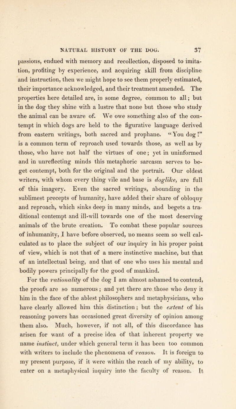 passions, endued with memory and recollection, disposed to imita- tion, profiting by experience, and acquiring skill from discipline and instruction, then we might hope to see them properly estimated, their importance acknowledged, and their treatment amended. The properties here detailed are, in some degree, common to all; but in the dog they shine with a lustre that none but those who study the animal can be aware of. We owe something also of the con- tempt in which dogs are held to the figurative language derived from eastern writings, both sacred and prophane. “You dog I” is a common term of reproach used towards those, as well as by those, who have not half the virtues of one; yet in uninformed and in unreflecting minds this metaphoric sarcasm serves to be- get contempt, both for the original and the portrait. Our oldest writers, with whom every thing vile and base is doglike, are full of this imagery. Even the sacred writings, abounding in the sublimest precepts of humanity, have added their share of obloquy and reproach, which sinks deep in many minds, and begets a tra- ditional contempt and ill-will towards one of the most deserving animals of the brute creation. To combat these popular sources of inhumanity, I have before observed, no means seem so well cal- culated as to place the subject of our inquiry in his proper point of view, which is not that of a mere instinctive machine, but that of an intellectual being, and that of one who uses his mental and bodily powers principally for the good of mankind. For the rationality of the dog I am almost ashamed to contend, the proofs are so numerous; and yet there are those who deny it him in the face of the ablest philosophers and metaphysicians, who have clearly allowed him this distinction; but the extent of his reasoning powers has occasioned great diversity of opinion among them also. Much, however, if not all, of this discordance has arisen for want of a precise idea of that inherent property we name instinct, under which general term it has been too common with writers to include the phenomena of reason. It is foreign to my present purpose, if it were within the reach of my ability, to enter on a metaphysical inquiry into the faculty of reason. It