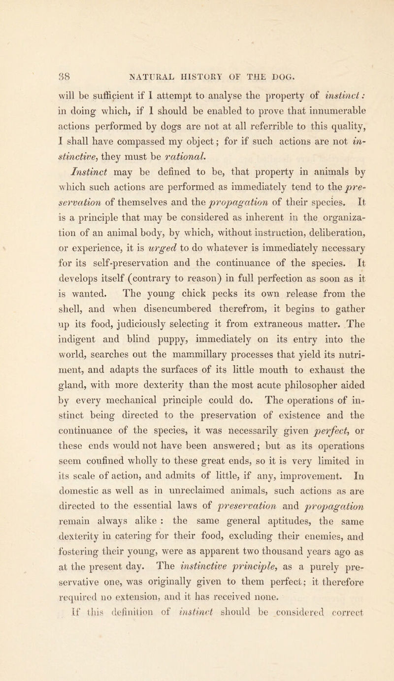 will be suffipient if 1 attempt to analyse the property of instinct: in doing which, if 1 should be enabled to prove that innumerable actions performed by dogs are not at all referrible to this quality, I shall have compassed my object; for if such actions are not in- stinctive, they must be rational. Instinct may be defined to be, that property in animals by which such actions are performed as immediately tend to the pre- servation of themselves and the propagation of their species. It is a principle that may be considered as inherent in the organiza- tion of an animal body, by which, without instruction, deliberation, or experience, it is urged to do whatever is immediately necessary for its self-preservation and the continuance of the species. It develops itself (contrary to reason) in full perfection as soon as it is wanted. The young chick pecks its own release from the shell, and when disencumbered therefrom, it begins to gather up its food, judiciously selecting it from extraneous matter. The indigent and blind puppy? immediately on its entry into the world, searches out the mammillary processes that yield its nutri- ment, and adapts the surfaces of its little mouth to exhaust the gland, with more dexterity than the most acute philosopher aided by every mechanical principle could do. The operations of in- stinct being directed to the preservation of existence and the continuance of the species, it was necessarily given perfect, or these ends would not have been answered; but as its operations seem confined wholly to these great ends, so it is very limited in its scale of action, and admits of little, if any, improvement. In domestic as well as in unreclaimed animals, such actions as are directed to the essential laws of preservation and propagation remain always alike : the same general aptitudes, the same dexterity in catering for their food, excluding their enemies, and fostering their young, were as apparent two thousand years ago as at the present day. The instinctive principle, as a purely pre- servative one, was originally given to them perfect; it therefore required no extension, and it has received none. if this defiuilion of instinct should be considered correct