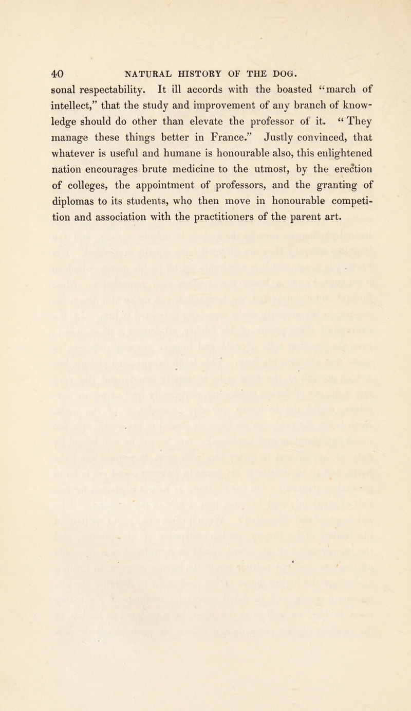 sonal respectability. It ill accords with the boasted “march of intellect,” that the study and improvement of any branch of know- ledge should do other than elevate the professor of it. “ They manage these things better in France.” Justly convinced, that whatever is useful and humane is honourable also, this enlightened nation encourages brute medicine to the utmost, by the erection of colleges, the appointment of professors, and the granting of diplomas to its students, who then move in honourable competi- tion and association with the practitioners of the parent art.