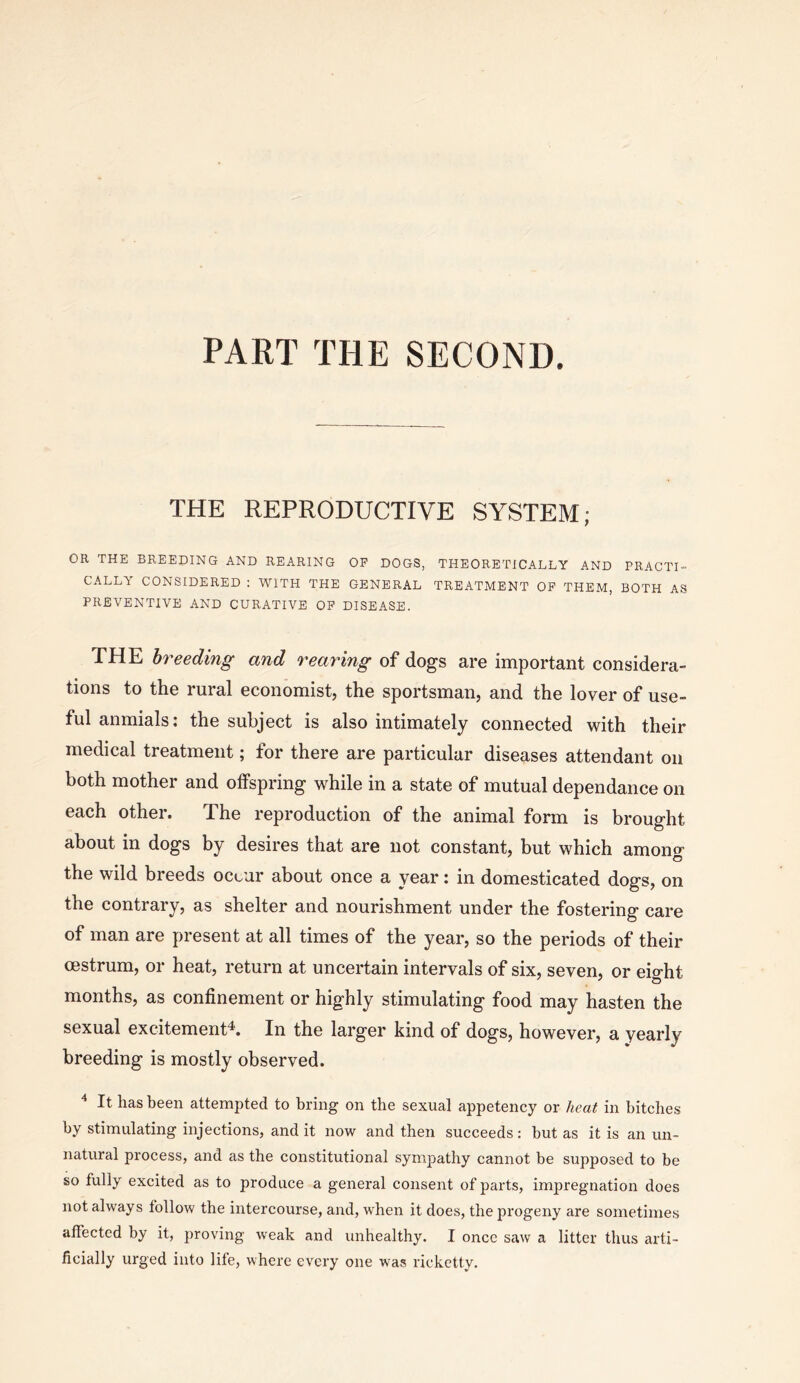 PART THE SECOND. THE REPRODUCTIVE SYSTEM; OR THE BREEDING AND REARING OP DOGS, THEORETICALLY AND PRACTI- CALLY CONSIDERED ; WITH THE GENERAL TREATMENT OP THEM, BOTH AS PREVENTIVE AND CURATIVE OP DISEASE. THE breeding and rearing of dogs are important considera- tions to the rural economist, the sportsman, and the lover of use- ful anmials: the subject is also intimately connected with their medical treatment; for there are particular diseases attendant on both mother and olfspring while in a state of mutual dependance on each other. The reproduction of the animal form is brought about in dogs by desires that are not constant, but which amono- the wild breeds occur about once a year: in domesticated dogs, on the contrary, as shelter and nourishment under the fostering care of man are present at all times of the year, so the periods of their oestrum, or heat, return at uncertain intervals of six, seven, or eight months, as confinement or highly stimulating food may hasten the sexual excitement'^. In the larger kind of dogs, however, a yearly breeding is mostly observed. ^ It has been attempted to bring on the sexual appetency or heat in bitches by stimulating injections, and it now and then succeeds: but as it is an un- natural process, and as the constitutional sympathy cannot be supposed to be so fully excited as to produce a general consent of parts, impregnation does not always follow the intercourse, and, when it does, the progeny are sometimes affected by it, proving weak and unhealthy. I once saw a litter thus arti- ficially urged into life, where every one was ricketty.