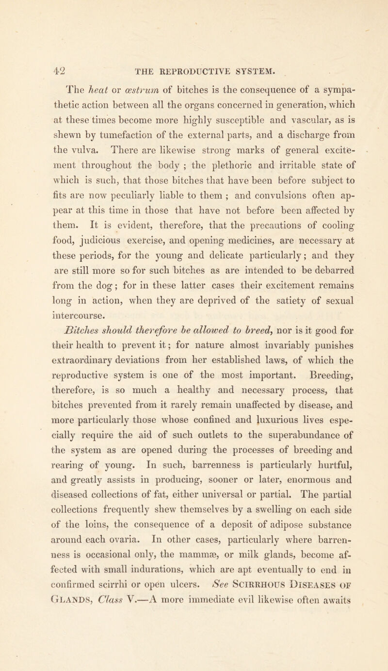 The heat or cestrum of bitches is the consequence of a sympa- thetic action between all the organs concerned in generation, which at these times become more highly susceptible and vascular, as is shewn by tumefaction of the external parts, and a discharge from the vulva. There are likewise strong marks of general excite- ment throughout the body ; the plethoric and irritable state of which is such, that those bitches that have been before subject to fits are now peculiarly liable to them ; and convulsions often ap- pear at this time in those that have not before been affected by them. It is evident, therefore, that the precautions of cooling food, judicious exercise, and opening medicines, are necessary at these periods, for the young and delicate particularly; and they are still more so for such bitches as are intended to be debarred from the dog; for in these latter cases their excitement remains long in action, when they are deprived of the satiety of sexual intercourse. Bitches should therefore he allowed to breed, nor is it good for their health to prevent it; for nature almost invariably punishes extraordinary deviations from her established laws, of which the reproductive system is one of the most important. Breeding, therefore, is so much a healthy and necessary process, that bitches prevented from it rarely remain unaffected by disease, and more particularly those whose confined and luxurious lives espe- cially require the aid of such outlets to the superabundance of the system as are opened during the processes of breeding and rearing of young. In such, barrenness is particularly hurtful, and greatly assists in producing, sooner or later, enormous and diseased collections of fat, either universal or partial. The partial collections frequently shew themselves by a swelling on each side of the loins, the consequence of a deposit of adipose substance around each ovaria. In other cases, particularly where barren- ness is occasional only, the mammae, or milk glands, become af- fected with small indurations, which are apt eventually to end in confirmed scirrhi or open ulcers. See SCIRRHOUS DISEASES or (iLAiSDS, Class V.—A more immediate evil likewise often awaits