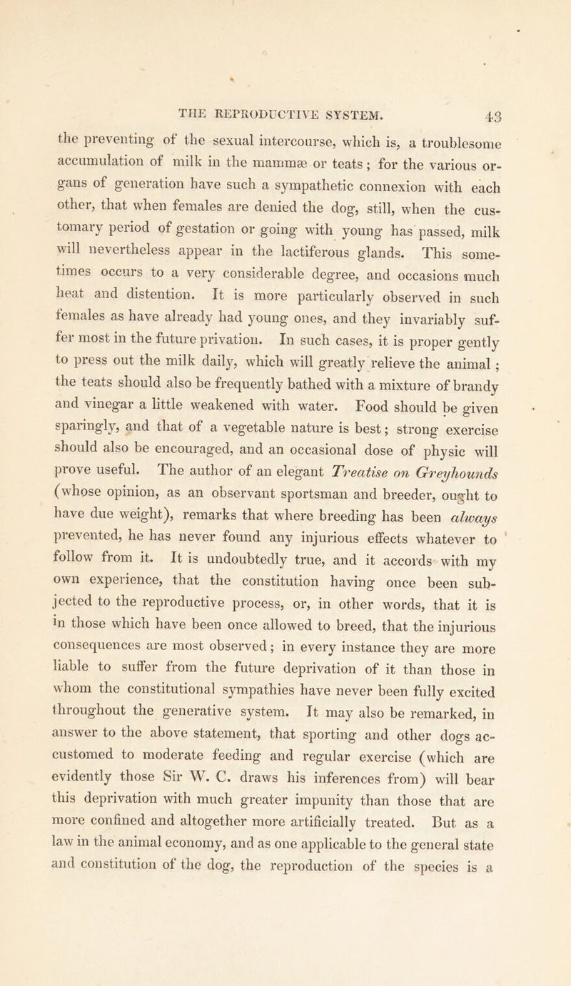 the preventing of the sexual intercourse, which is, a troublesome accumulation of milk in the mammse or teats; for the various or- gans of generation have such a sympathetic connexion with each othei, that when females are denied the dog, still, when the cus- tomary period of gestation or going with young has passed, milk will nevertheless appear in the lactiferous glands. This some- times occurs to a very considerable degree, and occasions much heat and distention. It is more particularly observed in such females as have already had young ones, and they invariably suf- fer most in the future privation. In such cases, it is proper gently to press out the milk daily, which will greatly relieve the animal; the teats should also be frequently bathed with a mixture of brandy and vinegar a little weakened with water. Food should be given sparingly, and that of a vegetable nature is best; strong exercise should also be encouraged, and an occasional dose of physic will prove useful. The author of an elegant Treatise on Greyhounds (whose opinion, as an observant sportsman and breeder, ought to have due weight), remarks that where breeding has been always prevented, he has never found any injurious effects whatever to ' follow from it. It is undoubtedly true, and it accords with my own experience, that the constitution having once been sub- jected to the reproductive process, or, in other words, that it is in those which have been once allowed to breed, that the injurious consequences are most observed; in every instance they are more liable to suffer from the future deprivation of it than those in whom the constitutional sympathies have never been fully excited throughout the generative system. It may also be remarked, in answer to the above statement, that sporting and other dogs ac- customed to moderate feeding and regular exercise (which are evidently those Sir W. C. draws his inferences from) will bear this deprivation with much greater impunity than those that are more confined and altogether more artificially treated. But as a law in the animal economy, and as one applicable to the general state and constitution of the dog, the reproduction of the species is a