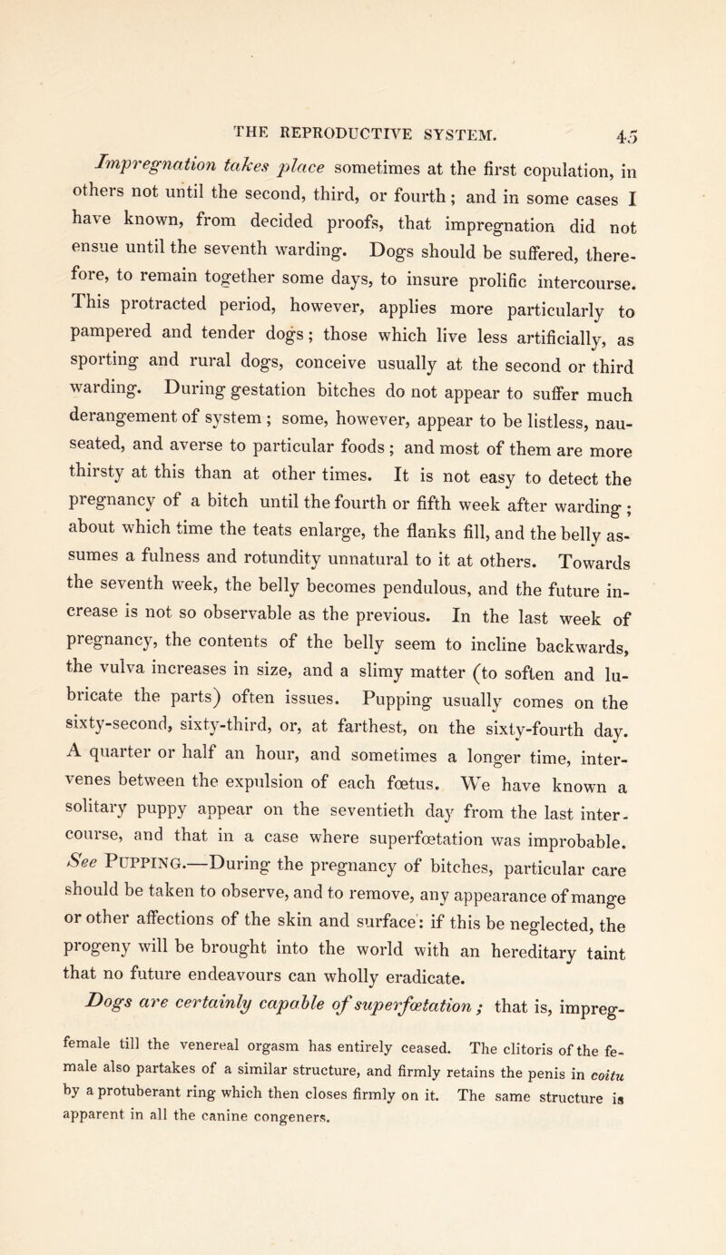 Impregnation takes place sometimes at the first copulation, in otheis not until the second, third, or fourth; and in some cases I have known, from decided proofs, that impregnation did not ensue until the seventh warding. Dogs should be suffered, there- fore, to remain together some days, to insure prolific intercourse. This protracted period, however, applies more particularly to pampeied and tender dogs; those which live less artificially, as sporting and rural dogs, conceive usually at the second or third warding. During gestation bitches do not appear to suffer much derangement of system ; some, however, appear to be listless, nau- seated, and averse to particular foods ; and most of them are more thirsty at this than at other times. It is not easy to detect the pregnancy of a bitch until the fourth or fifth week after warding ; about which time the teats enlarge, the flanks fill, and the belly as- sumes a fulness and rotundity unnatural to it at others. Towards the seventh week, the belly becomes pendulous, and the future in- crease is not so observable as the previous. In the last week of pregnancy, the contents of the belly seem to incline backwards, the vulva increases in size, and a slimy matter (to soften and lu- bricate the parts) often issues. Pupping usually comes on the sixty-second, sixty-third, or, at farthest, on the sixty-fourth day. A. (juaitei or half an hour, and sometimes a longer time, inter- venes between the expulsion of each foetus. We have known a solitary puppy appear on the seventieth day from the last inter- course, and that in a case where superfoetation was improbable. See Pupping.—During the pregnancy of bitches, particular care should be taken to observe, and to remove, any appearance of mange or other affections of the skin and surface: if this be neglected, the progeny will be brought into the world with an hereditary taint that no future endeavours can wholly eradicate. Dogs are certainly capable of superfoetation ; that is, impreg- female till the venereal orgasm has entirely ceased. The clitoris of the fe- male also partakes of a similar structure, and firmly retains the penis in coitu by a protuberant ring which then closes firmly on it. The same structure is apparent in all the canine congeners.