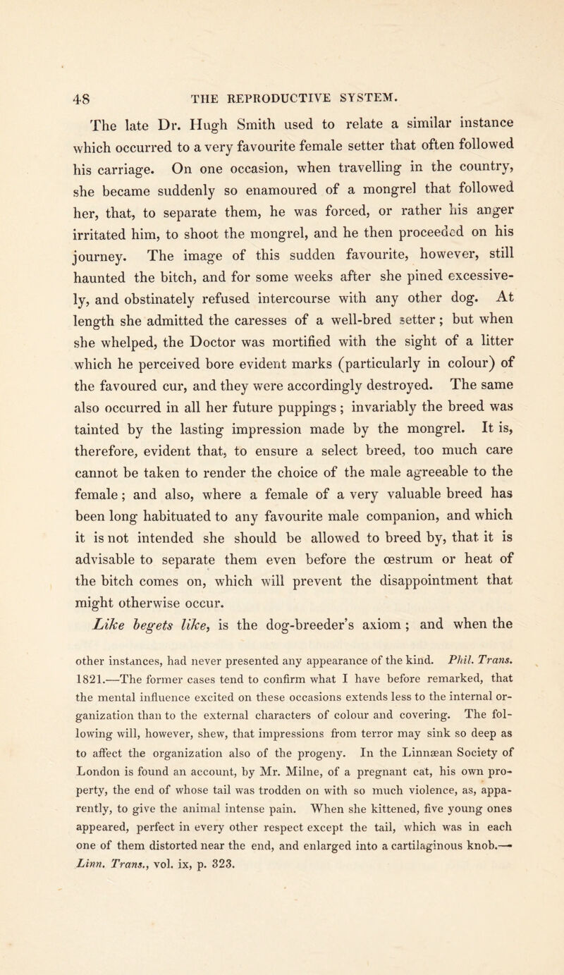 The late Dr. Hugh Smith used to relate a similar instance which occurred to a very favourite female setter that often followed his carriage. On one occasion, when travelling in the country, she became suddenly so enamoured of a mongrel that followed her, that, to separate them, he was forced, or rather his anger irritated him, to shoot the mongrel, and he then proceeded on his journey. The image of this sudden favourite, however, still haunted the bitch, and for some weeks after she pined excessive- ly, and obstinately refused intercourse with any other dog. At length she admitted the caresses of a well-bred setter; but when she whelped, the Doctor was mortified with the sight of a litter which he perceived bore evident marks (particularly in colour) of the favoured cur, and they were accordingly destroyed. The same also occurred in all her future puppings; invariably the breed was tainted by the lasting impression made by the mongrel. It is, therefore, evident that, to ensure a select breed, too much care cannot be taken to render the choice of the male agreeable to the female; and also, where a female of a very valuable breed has been long habituated to any favourite male companion, and which it is not intended she should be allowed to breed by, that it is advisable to separate them even before the oestrum or heat of the bitch comes on, which will prevent the disappointment that might otherwise occur. Like begets like, is the dog-breeder’s axiom; and when the other instances, had never presented any appearance of the kind. Phil. Trans. 1821.—The former cases tend to confirm what I have before remarked, that the mental influence excited on these occasions extends less to the internal or- ganization than to the external characters of colour and covering. The fol- lowing will, however, shew, that impressions from terror may sink so deep as to aftect the organization also of the progeny. In the Linnsean Society of London is found an account, by Mr. Milne, of a pregnant cat, his own pro- perty, the end of whose tail was trodden on with so much violence, as, appa- rently, to give the animal intense pain. When she kittened, five young ones appeared, perfect in every other respect except the tail, which was in each one of them distorted near the end, and enlarged into a cartilaginous knob.—■ Linyi, Trans., vol. ix, p. 323.