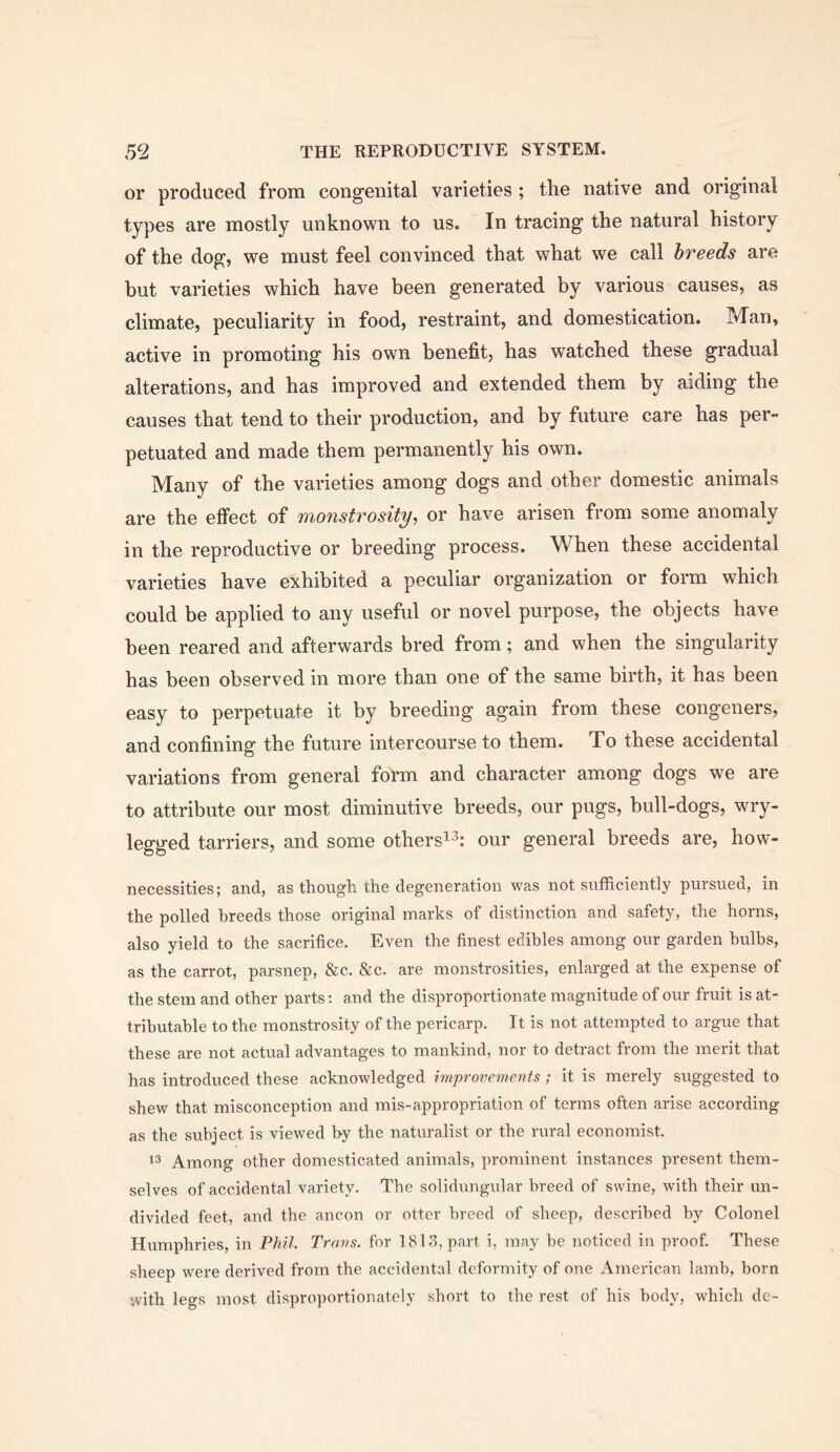 or produced from congenital varieties ; the native and original types are mostly unknown to us. In tracing the natural history of the dog, we must feel convinced that what we call breeds are but varieties which have been generated by various causes, as climate, peculiarity in food, restraint, and domestication. Man, active in promoting his own benefit, has watched these gradual alterations, and has improved and extended them by aiding the causes that tend to their production, and by future care has per- petuated and made them permanently his own. Many of the varieties among dogs and other domestic animals are the effect of monstrosity, or have arisen from some anomaly in the reproductive or breeding process. When these accidental varieties have exhibited a peculiar organization or form which could be applied to any useful or novel purpose, the objects have been reared and afterwards bred from; and when the singularity has been observed in more than one of the same birth, it has been easy to perpetuate it by breeding again from these congeners, and confining the future intercourse to them. To these accidental variations from general form and character among dogs we are to attribute our most diminutive breeds, our pugs, bull-dogs, wry- legged tarriers, and some others^^: our general breeds are, how- necessities; and, as though the degeneration was not sufficiently pursued, in the polled breeds those original marks of distinction and safety, the horns, also yield to the sacrifice. Even the finest edibles among our garden bulbs, as the carrot, parsnep, &c. &c. are monstrosities, enlarged at the expense of the stem and other parts: and the disproportionate magnitude of our fruit is at- tributable to the monstrosity of the pericarp. It is not attempted to argue that these are not actual advantages to mankind, nor to detract from the merit that has introduced these acknowledged improvements; it is merely suggested to shew that misconception and mis-appropriation of terms often arise according as the subject is viewed by the naturalist or the rural economist. Among other domesticated animals, prominent instances present them- selves of accidental variety. The solidungular breed of swine, with their un- divided feet, and the ancon or otter breed of sheep, described by Colonel Humphries, in Phil. Trans, for 1813, part i, may be noticed in proof. These sheep were derived from the accidental deformity of one American lamb, born with legs most disproportionately short to the rest of his body, which dc-