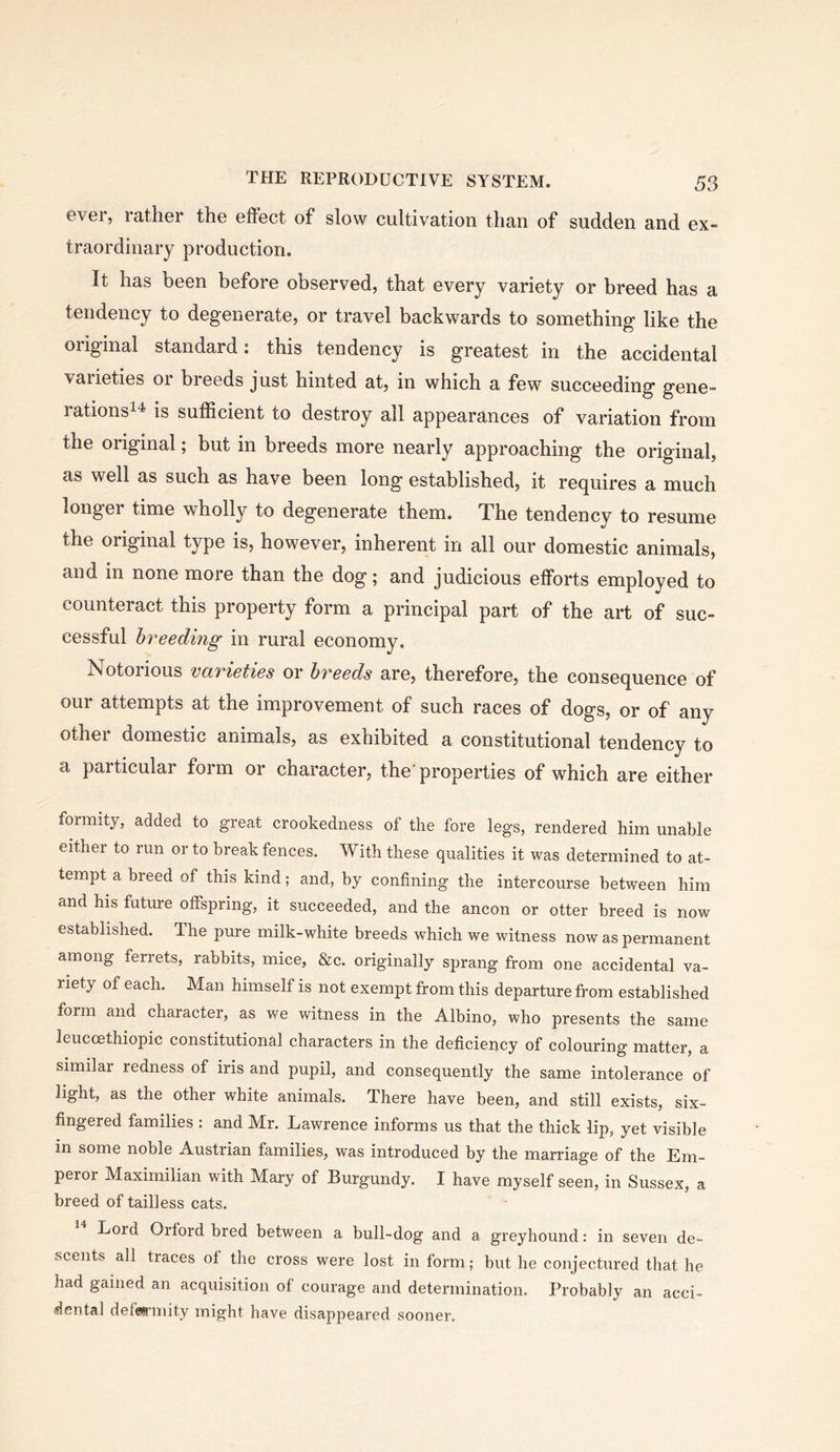 ever, latlier the effect of slow cultivation than of sudden and ex- traordinary production. It has been before observed, that every variety or breed has a tendency to degenerate, or travel backwards to something like the original standard: this tendency is greatest in the accidental varieties or breeds just hinted at, in which a few succeeding gene- rationsi4 is sufficient to destroy all appearances of variation from the original; but in breeds more nearly approaching the original, as well as such as have been long established, it requires a much longer time wholly to degenerate them. The tendency to resume the original type is, however, inherent in all our domestic animals, and in none more than the dog; and judicious efforts employed to counteract this property form a principal part of the art of suc- cessful breeding in rural economy. Notorious varieties or breeds are, therefore, the consequence of our attempts at the improvement of such races of dogs, or of any other domestic animals, as exhibited a constitutional tendency to a particular form or character, the'properties of which are either formity, added to great crookedness of the fore legs, rendered him unable either to run or to break fences. With these qualities it was determined to at- tempt a breed of this kind; and, by confining the intercourse between him and his future otfspring, it succeeded, and the ancon or otter breed is now established. The pure milk-white breeds which we witness now as permanent among ferrets, rabbits, mice, &c. originally sprang from one accidental va- riety of each. Man himself is not exempt from this departure from established form and character, as we witness in the Albino, who presents the same leuccethiopic constitutional characters in the deficiency of colouring matter, a similar redness of iris and pupil, and consequently the same intolerance of light, as the other white animals. There have been, and still exists, six- fingered families : and Mr. Lawrence informs us that the thick lip, yet visible in some noble Austrian families, was introduced by the marriage of the Em- peror Maximilian with Mary of Burgundy. I have myself seen, in Sussex, a breed of tailless cats. Lord Orford bred between a bull-dog and a greyhound: in seven de- scents all traces of the cross were lost in form; but he conjectured that he had gained an acquisition of courage and determination. Probably an acci- idental defarmity might have disappeared sooner.
