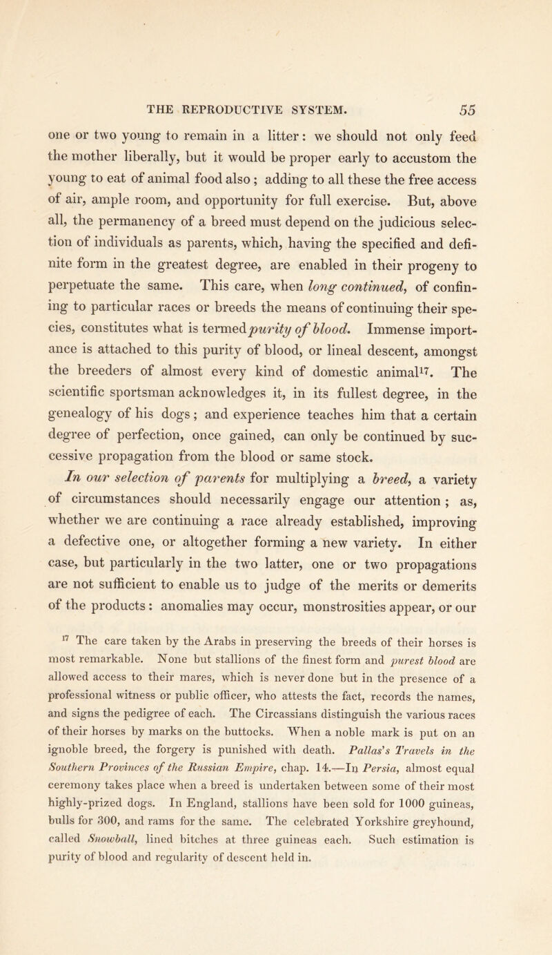 one or two young to remain in a litter: we should not only feed the mother liberally, but it would be proper early to accustom the young to eat of animal food also; adding to all these the free access of air, ample room, and opportunity for full exercise. But, above all, the permanency of a breed must depend on the judicious selec- tion of individuals as parents, which, having the specified and defi- nite form in the greatest degree, are enabled in their progeny to perpetuate the same. This care, when long continued, of confin- ing to particular races or breeds the means of continuing their spe- cies, constitutes what is ievmedipurity of blood. Immense import- ance is attached to this purity of blood, or lineal descent, amongst the breeders of almost every kind of domestic animaB'?'. The scientific sportsman acknowledges it, in its fullest degree, in the genealogy of his dogs; and experience teaches him that a certain degree of perfection, once gained, can only be continued by suc- cessive propagation from the blood or same stock. In our selection of parents for multiplying a breed, a variety of circumstances should necessarily engage our attention; as, whether we are continuing a race already established, improving a defective one, or altogether forming a new variety. In either case, but particularly in the two latter, one or two propagations are not sufiicient to enable us to judge of the merits or demerits of the products : anomalies may occur, monstrosities appear, or our The care taken by the Arabs in preserving the breeds of their horses is most remarkable. None but stallions of the finest form and purest Mood are allowed access to their mares, which is never done but in the presence of a professional witness or public officer, who attests the fact, records the names, and signs the pedigree of each. The Circassians distinguish the various races of their horses by marks on the buttocks. 'When a noble mark is put on an ignoble breed, the forgery is punished with death. Pallas's Travels in the Southern Provinces of the Russian Empire, chap. 14.—Irj Persia, almost equal ceremony takes place when a breed is undertaken between some of their most highly-prized dogs. In England, stallions have been sold for 1000 guineas, bulls for 300, and rams for the same. The celebrated Yorkshire greyhound, called Snowball, lined bitches at three guineas each. Such estimation is purity of blood and regularity of descent held in.