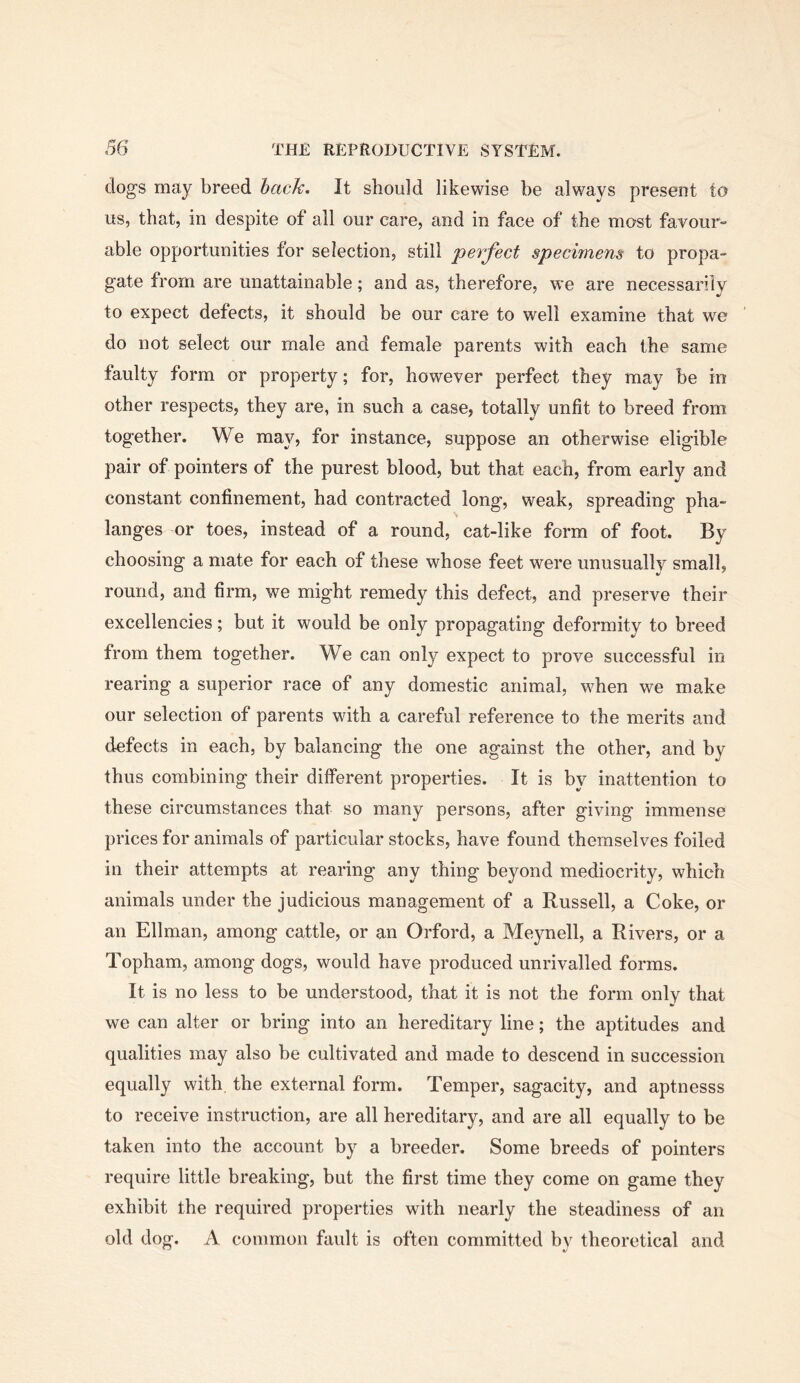 dogs may breed back. It should likewise be always present to us, that, in despite of all our care, and in face of the most favour- able opportunities for selection, still perfect specimens to propa- gate from are unattainable; and as, therefore, we are necessarily to expect defects, it should be our care to well examine that we do not select our male and female parents with each the same faulty form or property; for, however perfect they may be in other respects, they are, in such a case, totally unfit to breed from together. We may, for instance, suppose an otherwise eligible pair of pointers of the purest blood, but that each, from early and constant confinement, had contracted long, weak, spreading pha- langes or toes, instead of a round, cat-like form of foot. By choosing a mate for each of these whose feet were unusually small, round, and firm, we might remedy this defect, and preserve their excellencies; but it would be only propagating deformity to breed from them together. We can only expect to prove successful in rearing a superior race of any domestic animal, when we make our selection of parents with a careful reference to the merits and defects in each, by balancing the one against the other, and by thus combining their different properties. It is by inattention to these circumstances that so many persons, after giving immense prices for animals of particular stocks, have found themselves foiled in their attempts at rearing any thing beyond mediocrity, which animals under the judicious management of a Russell, a Coke, or an Ellman, among cattle, or an Orford, a Meynell, a Rivers, or a Topham, among dogs, would have produced unrivalled forms. It is no less to be understood, that it is not the form only that we can alter or bring into an hereditary line; the aptitudes and qualities may also be cultivated and made to descend in succession equally with, the external form. Temper, sagacity, and aptnesss to receive instruction, are all hereditary, and are all equally to be taken into the account by a breeder. Some breeds of pointers require little breaking, but the first time they come on game they exhibit the required properties with nearly the steadiness of an old dog. A common fault is often committed by theoretical and