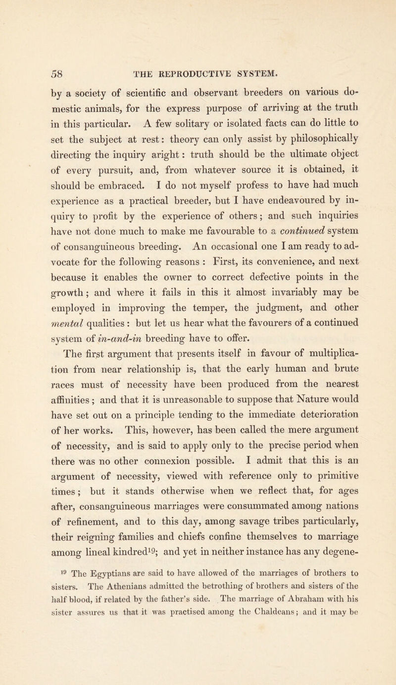 by a society of scientific and observant breeders on various do- mestic animals, for the express purpose of arriving at the truth in this particular. A few solitary or isolated facts can do little to set the subject at rest: theory can only assist by philosophically directing the inquiry aright: truth should be the ultimate object of every pursuit, and, from whatever source it is obtained, it should be embraced. I do not myself profess to have had much experience as a practical breeder, but I have endeavoured by in- quiry to profit by the experience of others; and such inquiries have not done much to make me favourable to a continued system of consanguineous breeding. An occasional one I am ready to ad- vocate for the following reasons : First, its convenience, and next because it enables the owner to correct defective points in the growth; and where it fails in this it almost invariably may be employed in improving the temper, the judgment, and other mental qualities : but let us hear what the favourers of a continued system of in-and-in breeding have to offer. The first argument that presents itself in favour of multiplica- tion from near relationship is, that the early human and brute races must of necessity have been produced from the nearest affinities ; and that it is unreasonable to suppose that Nature would have set out on a principle tending to the immediate deterioration of her works. This, however, has been called the mere argument of necessity, and is said to apply only to the precise period when there was no other connexion possible. I admit that this is an argument of necessity, viewed with reference only to primitive times; but it stands otherwise when we reflect that, for ages after, consanguineous marriages were consummated among nations of refinement, and to this day, among savage tribes particularly, their reigning families and chiefs confine themselves to marriage among lineal kindred^S; and yet in neither instance has any degene- The Egyptians are said to have allowed of the marriages of brothers to sisters. The Athenians admitted the betrothing of brothers and sisters of the half blood, if related by the father’s side. The marriage of Abraham with his sister assures us that it was practised among the Chaldeans; and it maybe