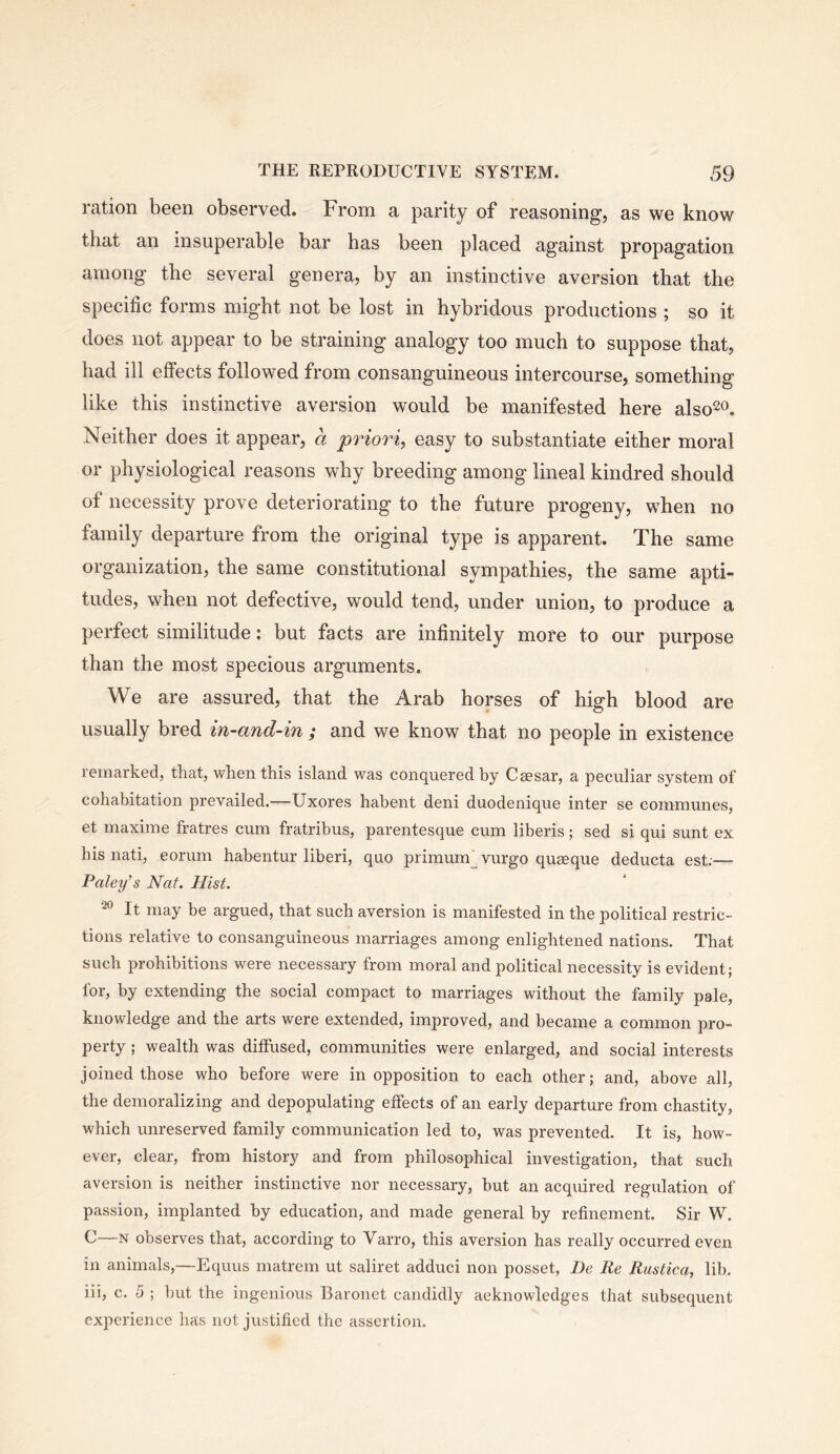 ration been observed. From a parity of reasoning, as we know that an insuperable bar has been placed against propagation among the several genera, by an instinctive aversion that the specific forms might not be lost in hybridous productions ; so it does not appear to be straining analogy too much to suppose that, had ill effects followed from consanguineous intercourse, something like this instinctive aversion would be manifested here also^o. Neither does it appear, a priori, easy to substantiate either moral or physiological reasons why breeding among lineal kindred should of necessity prove deteriorating to the future progeny, when no family departure from the original type is apparent. The same organization, the same constitutional sympathies, the same apti- tudes, when not defective, would tend, under union, to produce a perfect similitude: but facts are infinitely more to our purpose than the most specious arguments. We are assured, that the Arab horses of high blood are usually bred in-and-in ; and we know that no people in existence remarked, that, when this island was conquered by Caesar, a peculiar system of cohabitation prevailed.—Uxores habent deni duodenique inter se communes, et maxime fratres cum fratribus, parentesque cum liberis; sed si qui sunt ex his nati, eorum habentur liberi, quo primum^vurgo quseque deducta est;— Paley's Nat. Hist. ^ It may be argued, that such aversion is manifested in the political restric- tions relative to consanguineous marriages among enlightened nations. That such prohibitions were necessary from moral and political necessity is evident; for, by extending the social compact to marriages without the family pale, knowledge and the arts were extended, improved, and became a common pro- perty ; wealth was diffused, communities were enlarged, and social interests joined those who before were in opposition to each other; and, above all, the demoralizing and depopulating effects of an early departure from chastity, which unreserved family communication led to, was prevented. It is, how- ever, clear, from history and from philosophical investigation, that such aversion is neither instinctive nor necessary, but an acquired regulation of passion, implanted by education, and made general by refinement. Sir W. C—N observes that, according to Varro, this aversion has really occurred even in animals,—Equus matrem ut saliret adduci non posset, Be Re Rustica, lib. iii, c. 5 ; but the ingenious Baronet candidly acknowledges that subsequent experience has not justified the assertion.