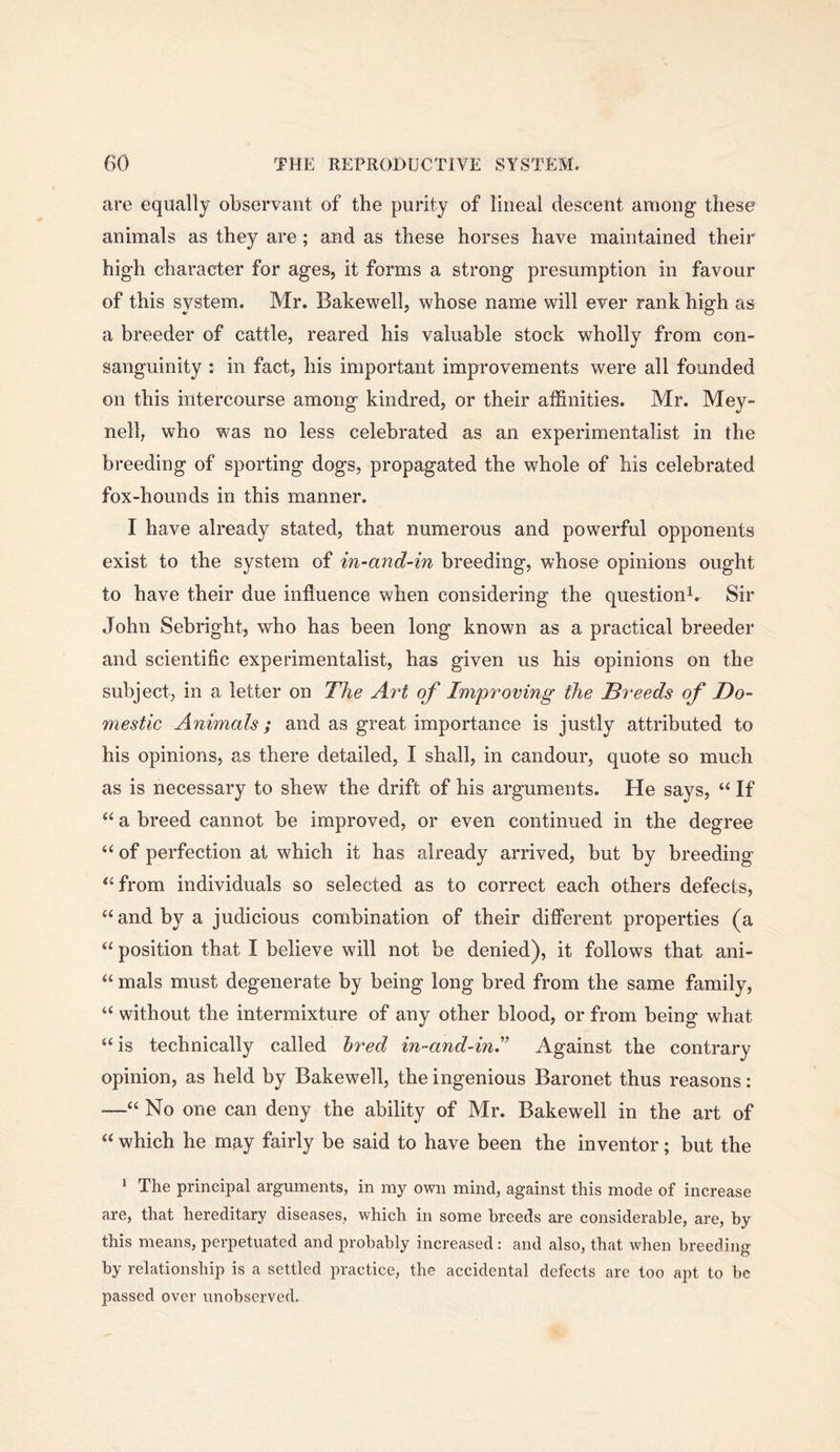 are equally observant of the purity of lineal descent among these animals as they are; and as these horses have maintained their high character for ages, it forms a strong presumption in favour of this system. Mr. Bakewell, whose name will ever rank high as a breeder of cattle, reared his valuable stock wholly from con- sanguinity : in fact, his important improvements were all founded on this intercourse among kindred, or their affinities. Mr. Mey- nell, who was no less celebrated as an experimentalist in the breeding of sporting dogs, propagated the whole of his celebrated fox-hounds in this manner. I have already stated, that numerous and powerful opponents exist to the system of in-and-in breeding, whose opinions ought to have their due influence when considering the question^. Sir John Sebright, who has been long known as a practical breeder and scientific experimentalist, has given us his opinions on the subject, in a letter on The Art of Improving the Breeds of Do- mestic Animals; and as great importance is justly attributed to his opinions, as there detailed, I shall, in candour, quote so much as is necessary to shew the drift of his arguments. He says, “ If a breed cannot be improved, or even continued in the degree “ of perfection at which it has already arrived, but by breeding *‘from individuals so selected as to correct each others defects, “and by a judicious combination of their different properties (a “ position that I believe will not be denied), it follows that ani- “ mals must degenerate by being long bred from the same family, “ without the intermixture of any other blood, or from being what “ is technically called bred in-and-ini Against the contrary opinion, as held by Bakewell, the ingenious Baronet thus reasons: —“ No one can deny the ability of Mr. Bakewell in the art of “ which he may fairly be said to have been the inventor; but the * The principal arguments, in my own mind, against this mode of increase are, that hereditary diseases, which in some breeds are considerable, are, by this means, perpetuated and probably increased: and also, that when breeding by relationship is a settled practice, the accidental defects are too apt to be passed over unobserved.