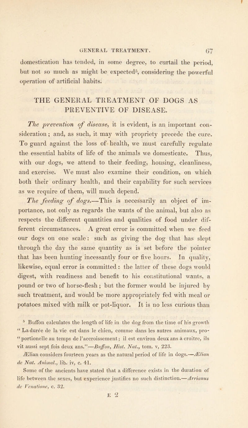 domestication has tended, in some degree, to curtail the period, but not so much as might be expected^, considering the powerful operation of artificial habits. THE GENERAL TREATMENT OF DOGS AS PREVENTIVE OF DISEASE. The prevention of disease, it is evident, is an important con- sideration ; and, as such, it may with propriety precede the cure. To guard against the loss of health, we must carefully regulate the essential habits of life of the animals we domesticate. Thus, with our dogs, we attend to their feeding, housing, cleanliness, and exercise. We must also examine their condition, on which both their ordinary health, and their capability for such services as we require of them, will much depend. The feeding of dogs.—This is necessarily an object of im- portance, not only as regards the wants of the animal, but also as respects the different quantities and qualities of food under dif- ferent circumstances. A great error is committed when we feed our dogs on one scale: such as giving the dog that has slept through the day the same quantity as is set before the pointer that has been hunting incessantly four or five hours. In quality, likewise, equal error is committed: the latter of these dogs would digest, with readiness and benefit to his constitutional wants, a pound or two of horse-flesh; but the former would be injured by such treatment, and would be more appropriately fed with meal or potatoes mixed with milk or pot-liquor. It is no less curious than ® Buffon calculates the length of life in the dog from the time of his growth “ Laduree de la vie est dans le chien, comme dans les autres animaux, pro- “portionelle au temps de I’accroissement; il est environ deuxans acroitre, ils vit aussi sept fois deux ans.”—Buffon, Hist. Nat., tom. v, 223. iElian considers fourteen years as the natural period of life in dogs.—Mlian de Nat. Animal., lib. iv, c. 41. Some of the ancients have stated that a difference exists in the duration of life between the sexes, but experience justifies no such distinction.—Arriunus de Venatione, c. 32.