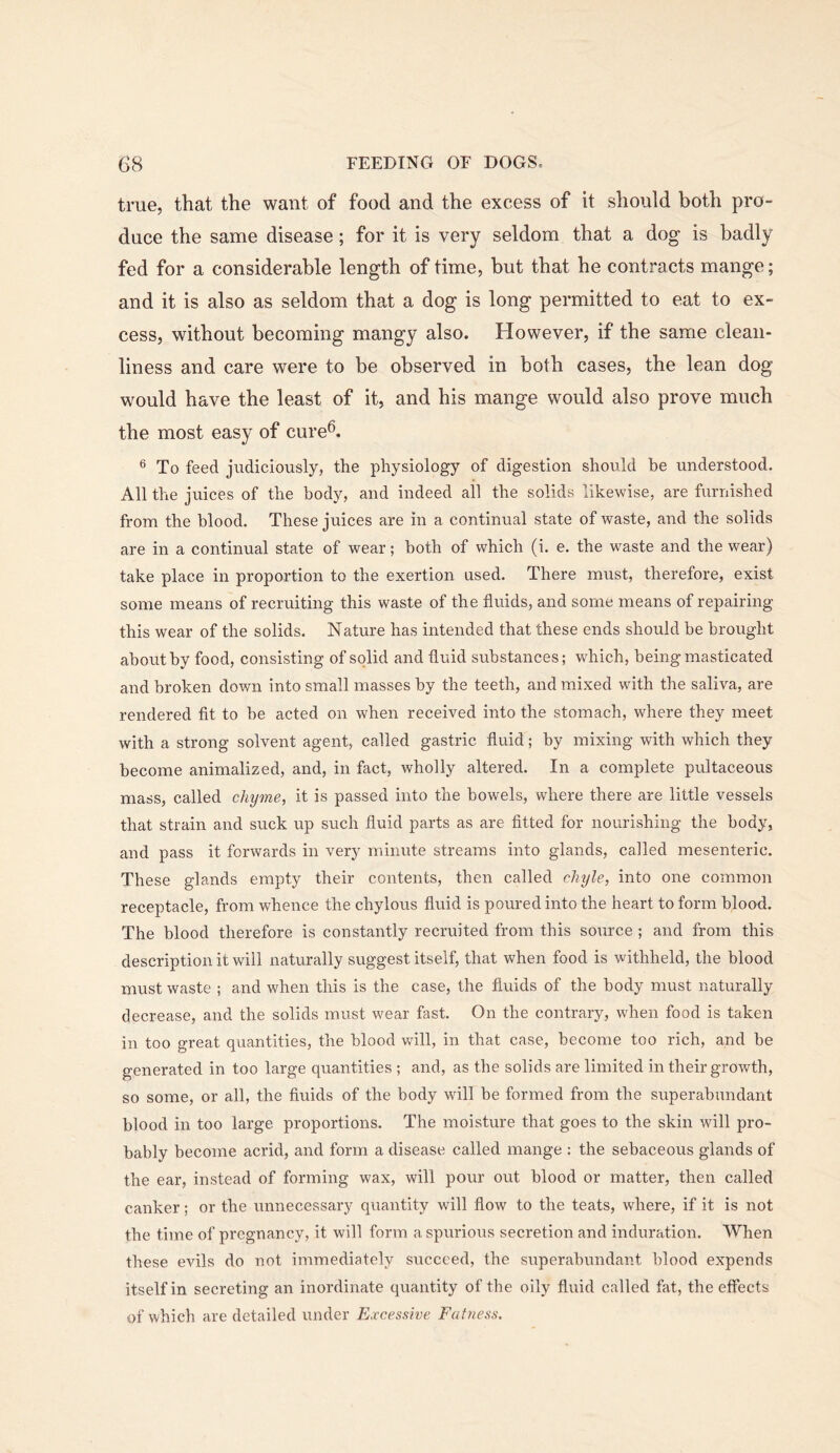 true, that the want of food and the excess of it should both pro- duce the same disease; for it is very seldom that a dog is badly fed for a considerable length of time, but that he contracts mange; and it is also as seldom that a dog is long permitted to eat to ex- cess, without becoming mangy also. However, if the same clean- liness and care were to be observed in both cases, the lean dog would have the least of it, and his mange would also prove much the most easy of cure^. ® To feed judiciously, the physiology of digestion should be understood. All the juices of the body, and indeed all the solids likewise, are furnished from the blood. These juices are in a continual state of waste, and the solids are in a continual state of wear; both of which (i. e. the waste and the wear) take place in proportion to the exertion used. There must, therefore, exist some means of recruiting this waste of the fluids, and some means of repairing this wear of the solids. Nature has intended that these ends should be brought about by food, consisting of solid and fluid substances; which, being masticated and broken down into small masses by the teeth, and mixed with the saliva, are rendered fit to be acted on when received into the stomach, where they meet with a strong solvent agent, called gastric fluid; by mixing with which they become animalized, and, in fact, wholly altered. In a complete pultaceous mass, called chyme, it is passed into the bowels, where there are little vessels that strain and suck up such fluid parts as are fitted for nourishing the body, and pass it forwards in very minute streams into glands, called mesenteric. These glands empty their contents, then called clnjle, into one common receptacle, from whence the chylous fluid is poured into the heart to form blood. The blood therefore is constantly recruited from this source ; and from this description it will naturally suggest itself, that when food is withheld, the blood must waste ; and when this is the case, the fluids of the body must naturally decrease, and the solids must wear fast. On the contrary, when food is taken in too great quantities, the blood will, in that case, become too rich, and be generated in too large quantities ; and, as the solids are limited in their growth, so some, or all, the fluids of the body will be formed from the superabundant blood in too large proportions. The moisture that goes to the skin will pro- bably become acrid, and form a disease called mange : the sebaceous glands of the ear, instead of forming wax, will pour out blood or matter, then called canker; or the unnecessary quantity will flow to the teats, where, if it is not the time of pregnancy, it will form a spurious secretion and induration. When these evils do not immediately succeed, the superabundant blood expends itself in secreting an inordinate quantity of the oily flvxid called fat, the effects of which are detailed under Excessive Fatness.