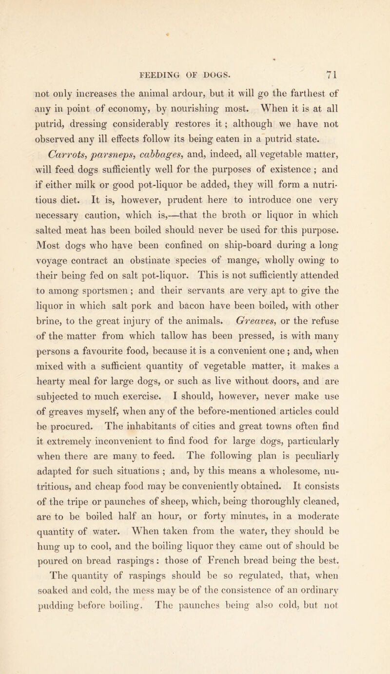 not only increases the animal ardour, but it will go the farthest of any in point of economy, by nourishing most. When it is at all putrid, dressing considerably restores it; although we have not observed any ill effects follow its being eaten in a putrid state. Carrots, parsneps, cabbages, and, indeed, all vegetable matter, will feed dogs sufficiently well for the purposes of existence ; and if either milk or good pot-liquor be added, they will form a nutri- tious diet. It is, however, prudent here to introduce one very necessary caution, which is,—that the broth or liquor in which salted meat has been boiled should never be used for this purpose. Most dogs who have been confined on ship-board during a long voyage contract an obstinate species of mange, wholly owing to their being fed on salt pot-liquor. This is not sufficiently attended to among sportsmen; and their servants are very apt to give the liquor in which salt pork and bacon have been boiled, with other brine, to the great injury of the animals. Greaves, or the refuse of the matter from which tallow has been pressed, is with many persons a favourite food, because it is a convenient one ; and, when mixed with a sufficient quantity of vegetable matter, it makes a hearty meal for large dogs, or such as live without doors, and are subjected to much exercise. I should, however, never make use of greaves myself, when any of the before-mentioned articles could be procured. The inhabitants of cities and great towns often find it extremely inconvenient to find food for large dogs, particularly when there are many to feed. The following plan is peculiarly adapted for such situations ; and, by this means a wholesome, nu- tritious, and cheap food may be conveniently obtained. It consists of the tripe or paunches of sheep, which, being thoroughly cleaned, are to be boiled half an hour, or forty minutes, in a moderate quantity of water. When taken from the water, they should be hung up to cool, and the boiling liquor they came out of should be poured on bread raspings : those of French bread being the best. The quantity of raspings should be so regulated, that, when soaked and cold, the mess may be of the consistence of an ordinary pudding before boiling. The paunches being also cold, but not