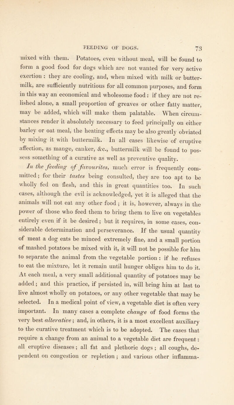 mixed with them. Potatoes, even without meal, will be found to form a good food for dogs which are not wanted for very active exertion ; they are cooling, and, when mixed with milk or butter- milk, are sufficiently nutritious for all common purposes, and form in this way an economical and wholesome food: if they are not re- lished alone, a small proportion of greaves or other fatty matter, may be added, which will make them palatable. When circum- stances render it absolutely necessary to feed principally on either barley or oat meal, the heating effects may be also greatly obviated by mixing it with buttermilk. In all cases likewise of eruptive affection, as mange, canker, &c., buttermilk will be found to pos- sess something of a curative as well as preventive quality. In the feeding of favourites, much error is frequently com- mitted ; for their tastes being consulted, they are too apt to be wholly fed on flesh, and this in great quantities too. In such cases, although the evil is acknowledged, yet it is alleged that the animals will not eat any other food ; it is, however, always in the power of those who feed them to bring them to live on vegetables entirely even if it be desired; but it requires, in some cases, con- siderable determination and perseverance. If the usual quantity of meat a dog eats be minced extremely fine, and a small portion of mashed potatoes be mixed with it, it will not be possible for him to separate the animal from the vegetable portion : if he refuses to eat the mixture, let it remain until hunger obliges him to do it. At each meal, a very small additional quantity of potatoes may be added; and this practice, if persisted in, will bring him at last to live almost wholly on potatoes, or any other vegetable that may be selected. In a medical point of view, a vegetable diet is often very important. In many cases a complete change of food forms the very best alterative; and, in others, it is a most excellent auxiliary to the curative treatment which is to be adopted. The cases that require a change from an animal to a vegetable diet are frequent: all eruptive diseases; all fat and plethoric dogs ; all coughs, de- pendent on congestion or repletion; and various other inflamma-