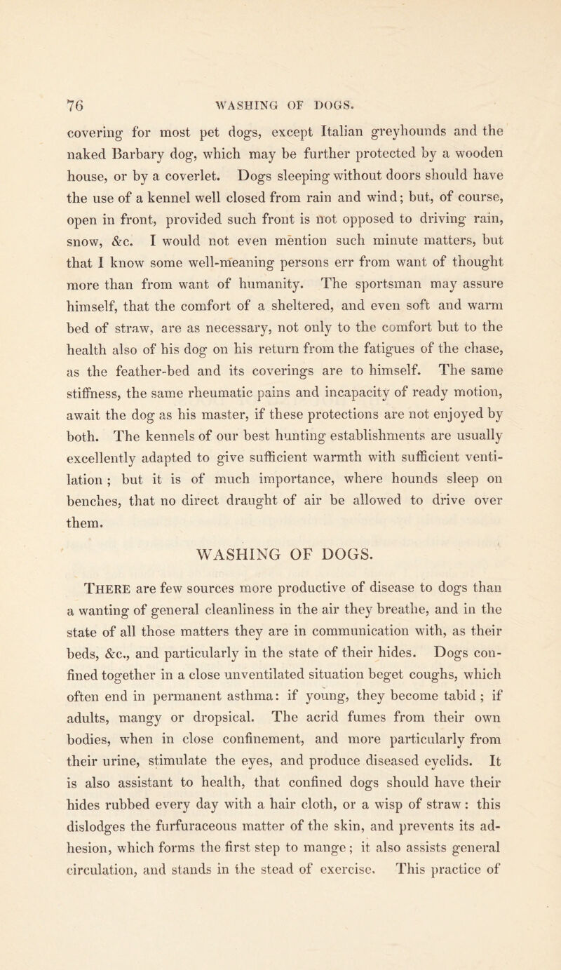 covering for most pet dogs, except Italian greyhounds and the naked Barbary dog, which may be further protected by a wooden house, or by a coverlet. Dogs sleeping without doors should have the use of a kennel well closed from rain and wind; but, of course, open in front, provided such front is not opposed to driving rain, snow, &c. I would not even mention such minute matters, but that I know some well-meaning persons err from want of thought more than from want of humanity. The sportsman may assure himself, that the comfort of a sheltered, and even soft and warm bed of straw, are as necessary, not only to the comfort but to the health also of his dog on his return from the fatigues of the chase, as the feather-bed and its coverings are to himself. The same stiffness, the same rheumatic pains and incapacity of ready motion, await the dog as his master, if these protections are not enjoyed by both. The kennels of our best hunting establishments are usually excellently adapted to give sufficient warmth with sufficient venti- lation ; but it is of much importance, where hounds sleep on benches, that no direct draught of air be allowed to drive over them. WASHING OF DOGS. There are few sources more productive of disease to dogs than a wanting of general cleanliness in the air they breathe, and in the state of all those matters they are in communication with, as their beds, &c,, and particularly in the state of their hides. Dogs con- fined together in a close unventilated situation beget coughs, which often end in permanent asthma: if young, they become tabid; if adults, mangy or dropsical. The acrid fumes from their own bodies, when in close confinement, and more particularly from their urine, stimulate the eyes, and produce diseased eyelids. It is also assistant to health, that confined dogs should have their hides rubbed every day with a hair cloth, or a wisp of straw: this dislodges the furfuraceous matter of the skin, and prevents its ad- hesion, which forms the first step to mange; it also assists general circulation, and stands in the stead of exercise. This practice of