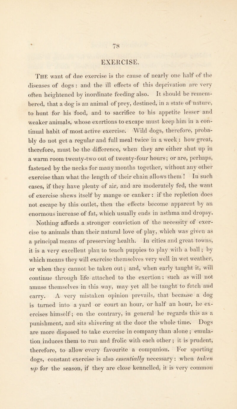 EXERCISE. The want of due exercise is the cause of nearly one half of the diseases of dogs : and the ill effects of this deprivation are very often heightened by inordinate feeding also. It should be remem- bered, that a dog is an animal of prey, destined, in a state of nature, to hunt for his food, and to sacrifice to his appetite lesser and weaker animals, whose exertions to excape must keep him in a con- tinual habit of most active exercise. Wild dogs, therefore, proba- bly do not get a regular and full meal twice in a week : how great, therefore, must be the difference, when they are either shut up in a warm room twenty-two out of twenty-four hours; or are, perhaps, fastened by the necks for many months together, without any other exercise than what the length of their chain allows them ! In such cases, if they have plenty of air, and are moderately fed, the want of exercise shews itself by mange or canker : if the repletion does not escape by this outlet, then the effects become apparent by an enormous increase of fat, which usually ends in asthma and dropsy. Nothing affords a stronger conviction of the necessity of exer- cise to animals than their natural love of play, which was given as a principal means of preserving health. In cities and great towns, it is a very excellent plan to teach puppies to play with a ball; by which means they will exercise themselves very well in wet weather, or when they cannot be taken out; and, when early taught it, will continue through life attached to the exertion: such as will not amuse themselves in this way, may yet all be taught to fetch and carry. A very mistaken opinion prevails, that because a dog is turned into a yard or court an hour, or half an hour, he ex- ercises himself; on the contrary, in general he regards this as a punishment, and sits shivering at the door the whole time. Dogs are more disposed to take exercise in company than alone ; emula- tion induces them to run and frolic with each other ; it is prudent, therefore, to allow every favourite a companion. For sporting- dogs, constant exercise is also essentially necessary: when taleen up for the season, if they are close kennelled, it is very common