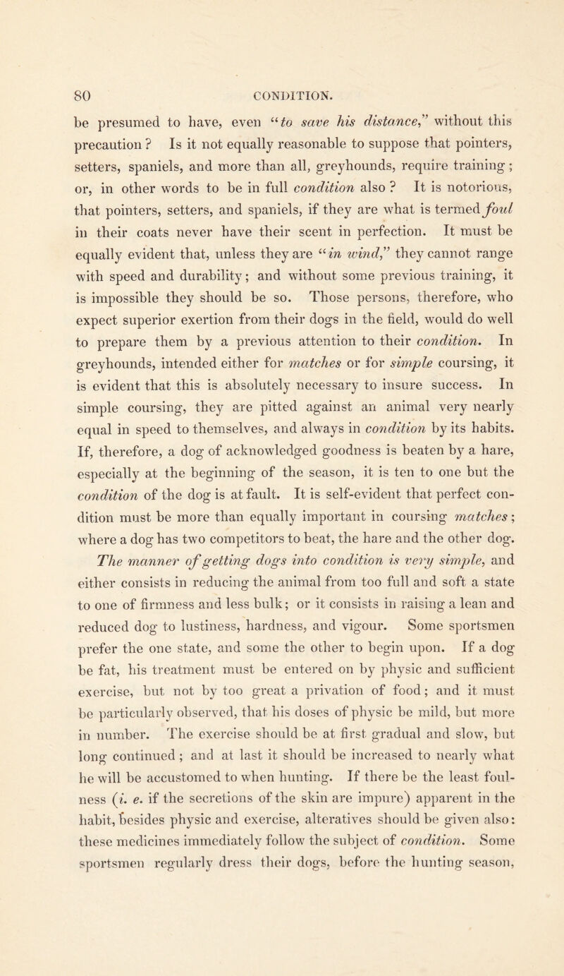 be presumed to have, even save his distance,'’ without this precaution ? Is it not equally reasonable to suppose that pointers, setters, spaniels, and more than all, greyhounds, require training; or, in other words to be in full condition also ? It is notorious, that pointers, setters, and spaniels, if they are what is ierniedi foul in their coats never have their scent in perfection. It must be equally evident that, unless they are ^Hn wind,” they cannot range with speed and durability; and without some previous training, it is impossible they should be so. Those persons, therefore, who expect superior exertion from their dogs in the held, would do well to prepare them by a previous attention to their condition. In greyhounds, intended either for matches or for simple coursing, it is evident that this is absolutely necessary to insure success. In simple coursing, they are pitted against an animal very nearly equal in speed to themselves, and always in condition by its habits. If, therefore, a dog of acknowledged goodness is beaten by a hare, especially at the beginning of the season, it is ten to one but the condition of the dog is at fault. It is self-evident that perfect con- dition must be more than equally important in coursing matches; where a dog has two competitors to beat, the hare and the other dog. The manner of getting dogs into condition is very simple, and either consists in reducing the animal from too full and soft a state to one of hrmness and less bulk; or it consists in raising a lean and reduced dog to lustiness, hardness, and vigour. Some sportsmen prefer the one state, and some the other to begin upon. If a dog be fat, his treatment must be entered on by physic and sufficient exercise, but not by too great a privation of food; and it must be particularly observed, that his doses of physic be mild, but more in number. The exercise should be at first gradual and slow, but long continued ; and at last it should be increased to nearly what he will be accustomed to when hunting. If there be the least foul- ness {%. e. if the secretions of the skin are impure) apparent in the habit, besides physic and exercise, alteratives should be given also: these medicines immediately follow the subject of condition. Some sportsmen regularly dress their dogs, before the hunting season,