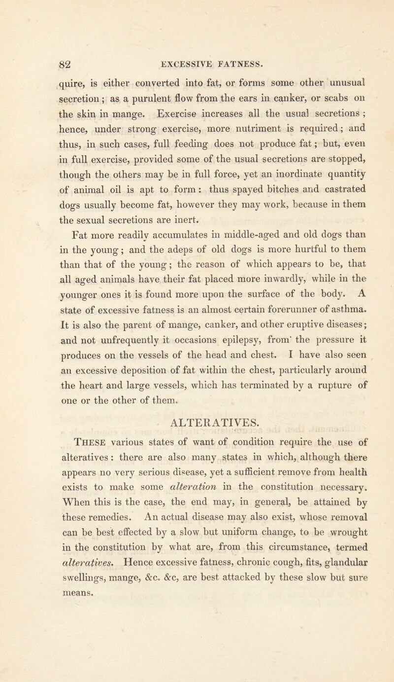 quire, is either converted into fat, or forms some other unusual secretion ; as a purulent flow from the ears in canker, or scabs on the skin in mange. Exercise increases all the usual secretions ; hence, under strong exercise, more nutriment is required; and thus, in such cases, full feeding does not produce fat; but, even in full exercise, provided some of the usual secretions are stopped, though the others may be in full force, yet an inordinate quantity of animal oil is apt to form: thus spayed bitches and castrated dogs usually become fat, however they may work, because in them the sexual secretions are inert. Fat more readily accumulates in middle-aged and old dogs than in the young; and the adeps of old dogs is more hurtful to them than that of the young; the reason of which appears to be, that all aged animals have their fat placed more inwardly, while in the younger ones it is found more upon the surface of the body. A state of excessive fatness is an almost certain forerunner of asthma. It is also the parent of mange, canker, and other eruptive diseases; and not unfrequently it occasions epilepsy, from* the pressure it produces on the vessels of the head and chest. I have also seen an excessive deposition of fat within the chest, particularly around the heart and large vessels, which has terminated by a rupture of one or the other of them. ALTERATIVES. < These various states of want of condition require the use of alteratives: there are also many states in which, although there appears no very serious disease, yet a sufiicient remove from health exists to make some alteration in the constitution necessary. When this is the case, the end may, in general, be attained by these remedies. An actual disease may also exist, whose removal can be best effected by a slow but uniform change, to be wrought in the constitution by what are, from this circumstance, termed alteratives. Hence excessive fatness, chronic cough, fits, glandular swellings, mange, &c, &c, are best attacked by these slow but sure means.