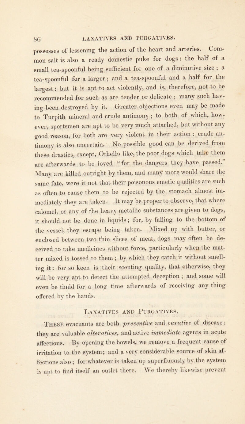 possesses of lessening the action of the heart and arteries. Com- mon salt is also a ready domestic puke for dogs: the half of a small tea-spoonful being sufficient for one of a diminutive size ; a tea-spoonful for a larger; and a tea-spoonful and a half for the largest: but it is apt to act violently, and is, therefore, not to be recommended for such as are tender or delicate ; many such hav- ing been destroyed by it. Greater objections even may be made to Turpith mineral and crude antimony ; to both of which, how- ever, sportsmen are apt to be very much attached, but without any good reason, for both are very violent in their action i ciude an- timony is also uncertain. No possible good can be derived from these drastics, except, Othello like, the poor dogs which take them are afterwards to be loved “ for the dangers they have passed.” Many are killed outright by them, and many more would share the same fate, were it not that their poisonous emetic qualities are such as often to cause them to be rejected by the stomach almost im- mediately they are taken. It may be proper to observe, that where calomel, or any of the heavy metallic substances pre given to dogs, it should not be done in liquids; for, by falling to the bottom of the vessel, they escape being taken. Mixed up with butter, or enclosed between two thin slices of meat, dogs may often be de- ceived to take medicines without force, particularly when the mat- ter mixed is tossed to them; by which they catch it without smell- ing it: for so keen is their scenting quality, that otherwise, they will be very apt to detect the attempted deception ; and some will even be timid for a long time afterwards of receiving any thing offered by the hands. Laxatives and Purgatives. These evacuants are both preventive and curative of disease: they are valuable alteratives, and active immediate agents in acute affections. By opening the bowels, we remove a frequent cause of irritation to the system; and a very considerable source of skin af- fections also ; for whatever is taken up superfluously by the system is apt to find itself an outlet there. We thereby likewise prevent