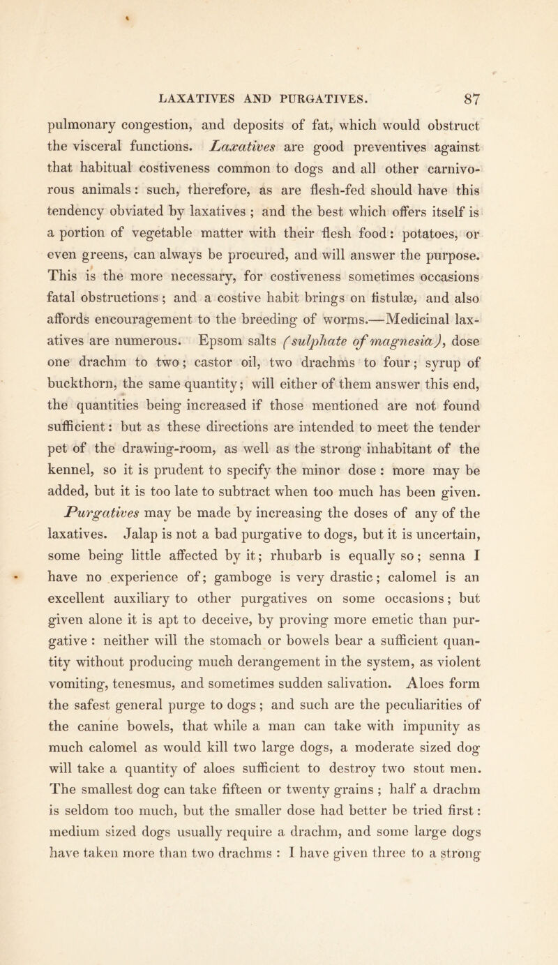 pulmonary congestion, and deposits of fat, which would obstruct the visceral functions. Laxatives are good preventives against that habitual costiveness common to dogs and all other carnivo- rous animals: such, therefore, as are flesh-fed should have this tendency obviated by laxatives ; and the best which offers itself is a portion of vegetable matter with their flesh food: potatoes, or even greens, can always be procured, and will answer the purpose. This is the more necessary, for costiveness sometimes occasions fatal obstructions; and a costive habit brings on fistulae, and also affords encouragement to the breeding of worms.—Medicinal lax- atives are numerous. Epsom salts (sulphate of magnesia), dose one drachm to two; castor oil, two drachms to four; syrup of buckthorn, the same quantity; will either of them answer this end, the quantities being increased if those mentioned are not found sufficient: but as these directions are intended to meet the tender pet of the drawing-room, as well as the strong inhabitant of the kennel, so it is prudent to specify the minor dose : more may be added, but it is too late to subtract when too much has been given. Purgatives may be made by increasing the doses of any of the laxatives. Jalap is not a bad purgative to dogs, but it is uncertain, some being little affected by it; rhubarb is equally so; senna I have no experience of; gamboge is very drastic; calomel is an excellent auxiliary to other purgatives on some occasions; but given alone it is apt to deceive, by proving more emetic than pur- gative : neither will the stomach or bowels bear a sufficient quan- tity without producing much derangement in the system, as violent vomiting, tenesmus, and sometimes sudden salivation. Aloes form the safest general purge to dogs; and such are the peculiarities of the canine bowels, that while a man can take with impunity as much calomel as would kill two large dogs, a moderate sized dog will take a quantity of aloes sufficient to destroy two stout men. The smallest dog can take fifteen or twenty grains ; half a drachm is seldom too much, but the smaller dose had better be tried first: medium sized dogs usually require a drachm, and some large dogs have taken more than two drachms : I have given three to a strong