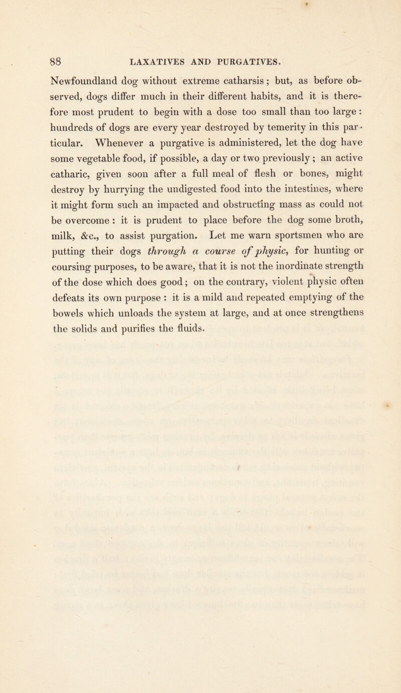 Newfoundland dog without extreme catharsis; but, as before ob- served, dogs differ much in their different habits, and it is there- fore most prudent to begin with a dose too small than too large: hundreds of dogs are every year destroyed by temerity in this par - ticular. Whenever a purgative is administered, let the dog have some vegetable food, if possible, a day or two previously; an active catharic, given soon after a full meal of flesh or bones, might destroy by hurrying the undigested food into the intestines, where it might form such an impacted and obstructing mass as could not be overcome : it is prudent to place before the dog some broth, milk, &c., to assist purgation. Let me warn sportsmen who are putting their dogs through a course of physic^ for hunting or coursing purposes, to be aware, that it is not the inordinate strength of the dose which does good; on the contrary, violent physic often defeats its own purpose : it is a mild and repeated emptying of the bowels which unloads the system at large, and at once strengthens the solids and purifies the fluids.