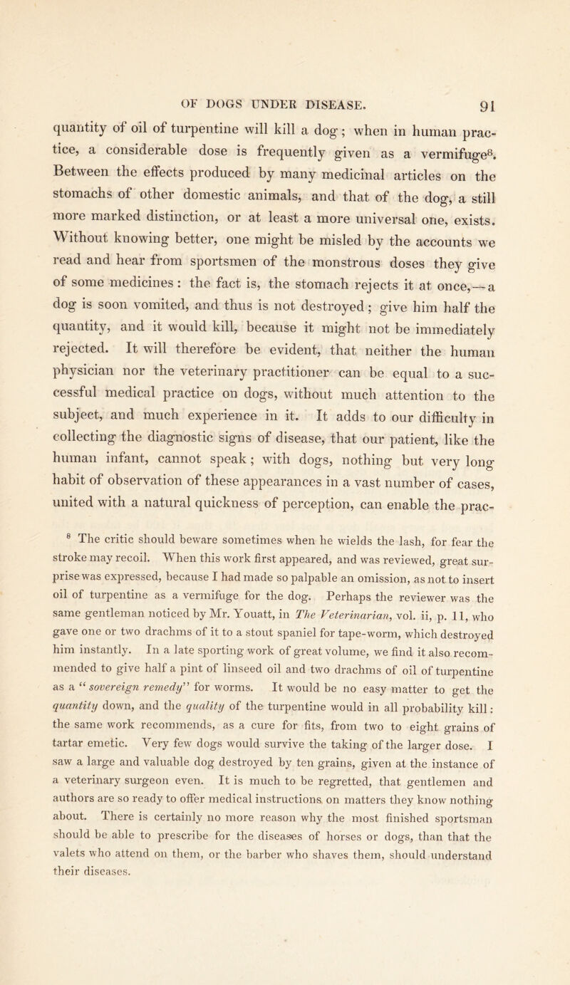 quantity of oil of turpentine will kill a dog'; when in human prac- tice, a considerable dose is frequently given as a vermifuge®* Between the effects produced by many medicinal articles on the stomachs of other domestic animals, and that of the dog, a still moie marked distinction, or at least a more universal one, exists. Without knowing better, one might be misled by the accounts we read and hear from sportsmen of the monstrous doses they give of some medicines: the fact is, the stomach rejects it at once, —a dog is soon vomited, and thus is not destroyed; give him half the quantity, and it would kill, because it might not be immediately rejected. It will therefore be evident, that neither the human physician nor the veterinary practitioner can be equal to a suc- cessful medical practice on dogs, without much attention to the subject, and much experience in it. It adds to our difficulty in collecting the diagnostic signs of disease, that our patient, like the human infant, cannot speak; with dogs, nothing but very long habit of observation of these appearances in a vast number of cases, united with a natural quickness of perception, can enable the prac- ® The critic should heware sometimes when he wields the lash, for fear the stroke may recoil. When this work first appeared, and was reviewed, great sur- prise was expressed, because I had made so palpable an omission, as not to insert oil of turpentine as a vermifuge for the dog. Perhaps the reviewer was the same gentleman noticed by Mr. Youatt, in The Veterinarian, vol. ii, p. 11, who gave one or two drachms of it to a stout spaniel for tape-worm, which destroyed him instantly. In a late sporting work of great volume, we find it also recom- mended to give half a pint of linseed oil and two drachms of oil of turpentine as a sovereign remedy' for worms. It would be no easy matter to get the quantity down, and the quality of the turpentine would in all probability kill ; the same work recommends, as a cure for fits, from two to eight grains of tartar emetic. Very few dogs would survive the taking of the larger dose. I saw a large and valuable dog destroyed by ten grains, given at the instance of a veterinary surgeon even. It is much to be regretted, that gentlemen and authors are so ready to offer medical instructions, on matters they know nothing about. There is certainly no more reason why the most finished sportsman should he able to prescribe for the diseases of horses or dogs, than that the v'alets who attend on them, or the barber who shaves them, should understand their diseases.