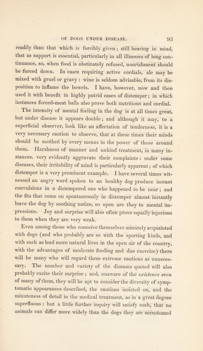 readily than that which is forcibly given; still bearing in mind, that as support is essential, particularly in all illnesses of long' con- tinuance, so, when food is obstinately refused, nourishment should be forced down. In cases requiring active cordials, ale may be mixed with gruel or gravy : wine is seldom advisable, from its dis- position to inflame the bowels. I have, however, now and then used it with benefit in highly putrid cases of distemper; in which instances forced-meat balls also prove both nutritious and cordial. The intensity of mental feeling in the dog is at all times great, but under disease it appears double; and although it may, to a superficial observer, look like an affectation of tenderness, it is a very necessary caution to observe, that at these times their minds should be soothed by every means in the power of those around them. Harshness of manner and unkind treatment, in many in- stances, very evidently aggravate their complaints : under some diseases, their irritability of mind is particularly apparent; of which distemper is a very prominent example. I have several times wit- nessed an angry word spoken to an healthy dog produce instant convulsions in a distempered one who happened to be near; and the fits that come on spontaneously in distemper almost instantly leave the dog by soothing notice, so open are they to mental im- pressions. Joy and surprise will also often prove equally injurious to them when they are very weak. Even among those who conceive themselves minutely acquainted with dogs (and who probably are so with the sporting kinds, and with such as lead more natural lives in the open air of the country, with the advantages of moderate feeding and due exercise) there will be many who will regard these extreme cautions as unneces- sary. The number and variety of the diseases quoted will also probably excite their surprise ; and, unaware of the existence even of many of them, they will be apt to consider the diversity of symp- tomatic appearances described, the cautions insisted on, and the minuteness of detail in the medical treatment, as in a great degree superfluous : but a little further inquiry will satisfy such, that no animals can differ more widely than the dogs they are accustomed