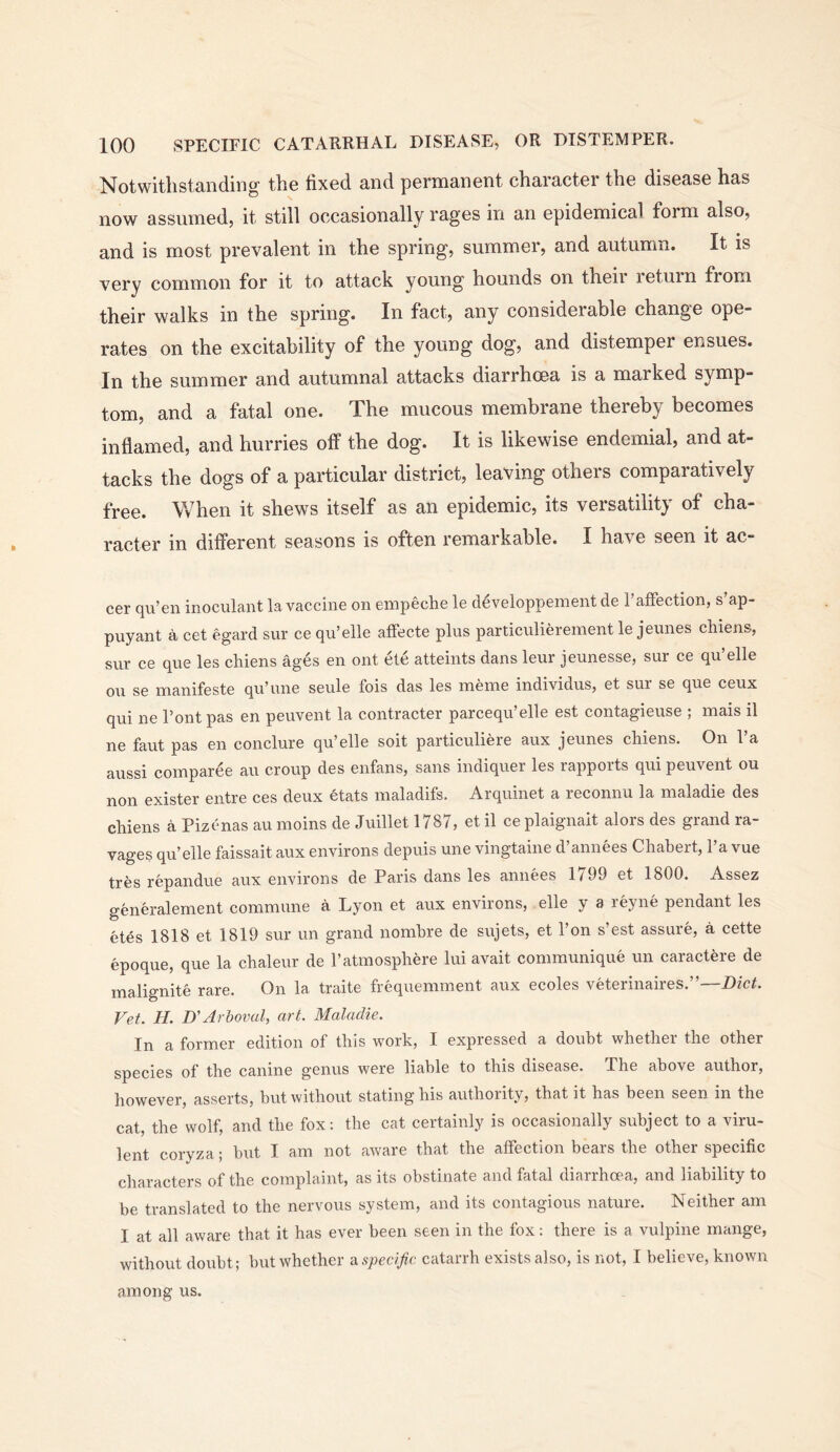 Notwithstandinoc the hxed and permanent character the disease has now assumed, it still occasionally rages in an epidemical form also, and is most prevalent in the spring, summer, and autumn. It is very common for it to attack young hounds on their return from their walks in the spring. In fact, any considerable change ope- rates on the excitability of the young dog, and distemper ensues. In the summer and autumnal attacks diarrhoea is a marked symp- tom, and a fatal one. The mucous membrane thereby becomes inflamed, and hurries off the dog. It is likewise endemial, and at- tacks the dogs of a particular district, leaving others comparatively free. When it shews itself as an epidemic, its versatility of cha- racter in different seasons is often remarkable. I have seen it ac- cer qu’en inoculant la vaccine on empeche le d^veloppement de I’affection, s’ap- puyant a cet egard sur ce qu’elle affecte plus particuliereinent le jeunes cliiens, sur ce que les chiens ages en ont ete atteints dans leur jeunesse, sur ce qu’elle ou se manifeste qu’une seule fois das les ineine individus, et sur se que ceux qui ne Pont pas en peuvent la contracter parcequ’elle est contagieuse ; mais il ne faut pas en conclure qu’elle soit particuliere aux jeunes chiens. On 1 a aussi coinparee an croup des enfans, sans indiquer les rapports qui peuvent ou non exister entre ces deux etats maladifs. Arquinet a reconnu la maladie des chiens a Pizcnas au moins de Juillet 1787, et il ce plaignait alors des grand ra- vages qu’elle faissait aux environs depuis une vingtaine d’annees Chabert, I’a vue tres repandue aux environs de Paris dans les annees 1799 et 1800, Assez generalement commune a Lyon et aux environs, elle y a reyne pendant les etes 1818 et 1819 sur un grand nomhre de sujets, et I’on s’est assure, a cette epoque, que la chaleur de I’atmosphere lui avait communique un caractere de rnalignite rare. On la traite frequemment aux ecoles veterinaires.”—Diet. Vet. H. D'Arbovul, art. Maladie. In a former edition of this work, I expressed a doubt whether the other species of the canine genus were liable to this disease. The above author, however, asserts, but without stating his authority, that it has been seen in the cat, the wolf, and the fox: the cat certainly is occasionally svibject to a viru- lent coryza ; but I am not aware that the atfection bears the other specific characters of the complaint, as its obstinate and fatal diarrhoea, and liability to be translated to the nervous system, and its contagious nature. Neither am I at all aware that it has ever been seen in the fox: there is a vulpine mange, without doubt; but whether -dspecific catarrh exists also, is not, I believe, known among us.