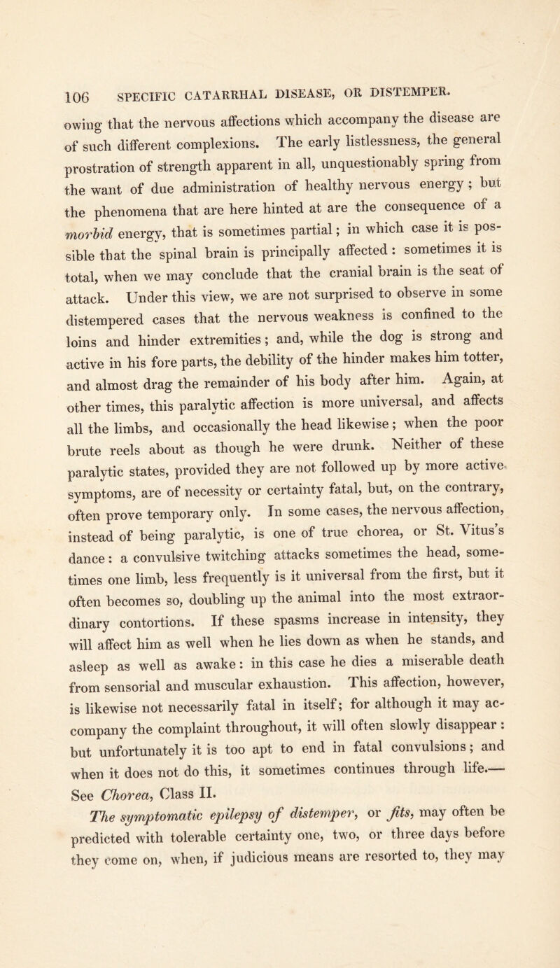 owing that the nervous afFections which accompany the disease are of such different complexions. The early listlessness, the general prostration of strength apparent in all, unquestionably spring from the want of due administration of healthy nervous energy ; but the phenomena that are here hinted at are the consequence of a morbid energy, that is sometimes partial; in which case it is pos- sible that the spinal brain is principally affected: sometimes it is total, when we may conclude that the cranial brain is the seat of attack. Under this view, we are not surprised to observe in some distempered cases that the nervous weakness is confined to the loins and hinder extremities; and, while the dog is strong and active in his fore parts, the debility of the hinder makes him totter, and almost drag the remainder of his body after him. Again, at other times, this paralytic affection is more universal, and affects all the limbs, and occasionally the head likewise; when the poor brute reels about as though he were drunk. Neither of these paralytic states, provided they are not followed up by more active, symptoms, are of necessity or certainty fatal, but, on the contrary, often prove temporary only. In some cases, the nervous affection, instead of being paralytic, is one of true chorea, or St. Vitus s dance: a convulsive twitching attacks sometimes the head, some- times one limb, less frequently is it universal from the first, but it often becomes so, doubling up the animal into the most extiaor- dinary contortions. If these spasms increase in intensity, they will affect him as well when he lies down as when he stands, and asleep as well as awake: in this case he dies a miserable death from sensorial and muscular exhaustion. This affection, however, is likewise not necessarily fatal in itself; for although it may ac- company the complaint throughout, it will often slowly disappear : but unfortunately it is too apt to end in fatal convulsions; and when it does not do this, it sometimes continues through life.— See Chorea, Class II. The symptomatic epilepsy of distemper, or Jits, may often be predicted with tolerable certainty one, two, or three days before they come on, when, if judicious means are resorted to, they may