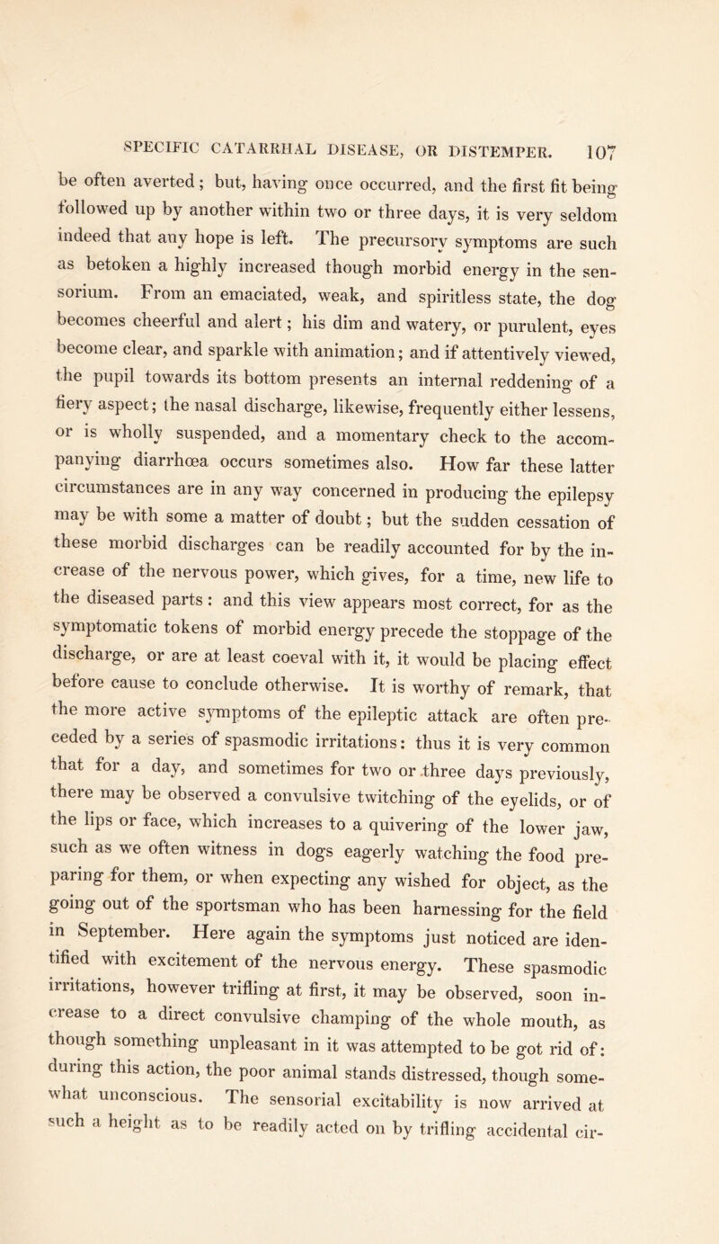 be often averted; but, having once occurred, and the first fit beino» followed up by another within two or three days, it is very seldom indeed that any hope is left. The precursory symptoms are such as betoken a highly increased thoug’h morbid energy in the sen- sorium. From an emaciated, weak, and spiritless state, the dog becomes cheerful and alert; his dim and watery, or purulent, eyes become clear, and sparkle with animation; and if attentively viewed, the pupil towards its bottom presents an internal reddening of a tieiy aspect; the nasal discharge, likewise, frequently either lessens, or is wholly suspended, and a momentary check to the accom- panying diarrhoea occurs sometimes also. How far these latter circumstances are in any way concerned in producing the epilepsy may be with some a matter of doubt; but the sudden cessation of these morbid discharges can be readily accounted for by the in- crease of the nervous power, which gives, for a time, new life to the diseased parts: and this view appears most correct, for as the symptomatic tokens of morbid energy precede the stoppage of the discharge, or are at least coeval with it, it would be placing effect before cause to conclude otherwise. It is worthy of remark, that the more active symptoms of the epileptic attack are often pre- ceded by a series of spasmodic irritations: thus it is very common that for a day, and sometimes for two or .three days previously, there may be observed a convulsive twitching of the eyelids, or of the lips or face, which increases to a quivering of the lower jaw, such as we often witness in dogs eagerly watching the food pre- paring for them, or when expecting any wished for object, as the going out of the sportsman who has been harnessing for the field in September. Here again the symptoms just noticed are iden- tified with excitement of the nervous energy. These spasmodic irritations, however trifling at first, it may be observed, soon in- crease to a direct convulsive champing of the whole mouth, as though something unpleasant in it was attempted to be got rid of: during this action, the poor animal stands distressed, though some- what unconscious. The sensorial excitability is now arrived at such a height as to be readily acted on by trifling accidental cir-
