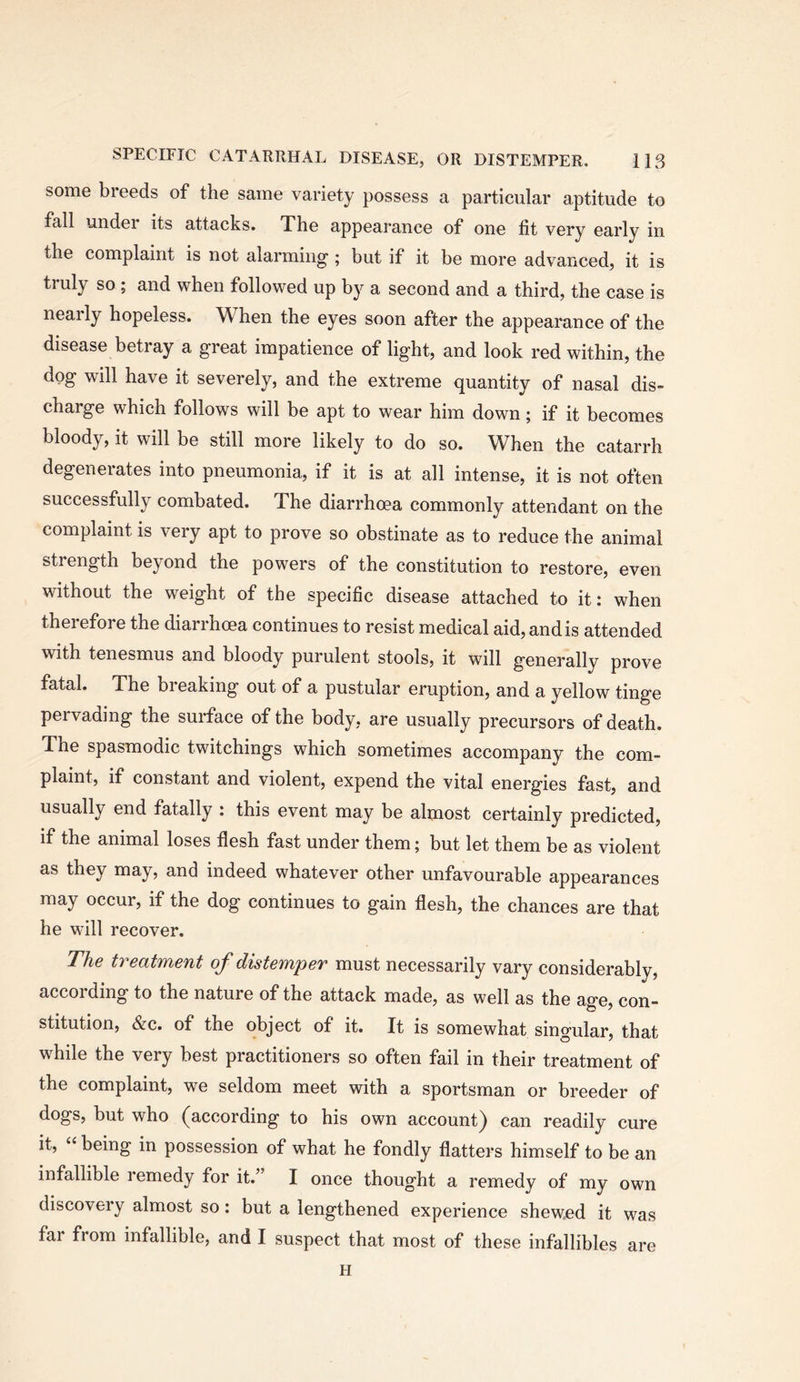 some breeds of the same variety possess a particular aptitude to fall under its attacks. The appearance of one fit very early in the complaint is not alarming; but if it be more advanced, it is truly so ; and when followed up by a second and a third, the case is nearly hopeless. When the eyes soon after the appearance of the disease betray a great impatience of light, and look red within, the dog will have it severely, and the extreme quantity of nasal dis- charge which follows will be apt to wear him down; if it becomes bloody, it will be still more likely to do so. When the catarrh degenerates into pneumonia, if it is at all intense, it is not often successfully combated. The diarrhoea commonly attendant on the complaint is very apt to prove so obstinate as to reduce the animal strength beyond the powers of the constitution to restore, even without the weight of the specific disease attached to it: when therefore the diarrhoea continues to resist medical aid, and is attended with tenesmus and bloody purulent stools, it will generally prove fatal. The breaking out of a pustular eruption, and a yellow tinge pervading the surface of the body, are usually precursors of death. The spasmodic twitchings which sometimes accompany the com- plaint, if constant and violent, expend the vital energies fast, and usually end fatally : this event may be almost certainly predicted, if the animal loses flesh fast under them; but let them be as violent as they may, and indeed whatever other unfavourable appearances may occur, if the dog continues to gain flesh, the chances are that he will recover. The treatment of distemper must necessarily vary considerably, according to the nature of the attack made, as well as the age, con- stitution, &c. of the object of it. It is somewhat singular, that while the very best practitioners so often fail in their treatment of the complaint, we seldom meet with a sportsman or breeder of dogs, but who (according to his own account) can readily cure it, “ being in possession of what he fondly flatters himself to be an infallible remedy for it.’ I once thought a remedy of my own discoveiy almost so: but a lengthened experience shewed it was far from infallible, and I suspect that most of these infallibles are H