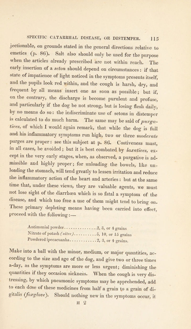 jectionable, on grounds stated in the general directions relative to emetics (^p. 86). Salt also should only be used for the purpose when the articles already prescribed are not within reach. The early insertion of a seton should depend on circumstances : if that state of impatience of light noticed in the symptoms presents itself, and the pupils look red within, and the cough is harsh, dry, and frequent by all means insert one as soon as possible; but if, on the contrary, the discharge is become purulent and profuse, and particularly if the dog be not strong, but is losing flesh daily, by no means do so: the indiscriminate use of setons in distemper is calculated to do much harm. The same may be said purga- tives, of which I would again remark, that while the dog is full and his inflammatory symptoms run high, two or three moderate purges are proper: see this subject at p. 86. Costiveness must, in all cases, be avoided; but it is best combated by laxatives, ex- cept in the very early stages, when, as observed, a purgative is ad- missible and highly proper; for unloading the bowels, like un- loading the stomach, will tend greatly to lessen irritation and reduce the inflammatory action of the heart and arteries : but at the same time that, under these views, they are valuable agents, we must not lose sight of the diarrhoea which is so fatal a symptom of the disease, and which too free a use of them might tend to bring on. These primary depleting means having been carried into effect, proceed with the following:— Antimoiiial powder 2, 3, or 4 grains Nitrate of potash f 5, 10, or 15 grains Powdered ipecacuanha 2, 3, or 4 grains. Make into a ball with the minor, medium, or major quantities, ac- cording to the size and age of the dog, and give two or three times a-day, as the symptoms are more or less urgent; diminishing the quantities if they occasion sickness. When the cough is very dis- ti essing, by which pneumonic symptoms may be apprehended, add to each dose of these medicines from half a grain to a grain of di- gitalis (foxglove^. Should nothing new in the symptoms occur, it II 2