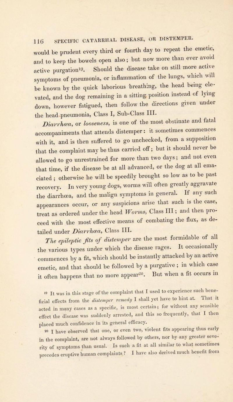 would be prudent every third or fourth day to repeat the emetic, and to keep the bowels open also; but now more than ever avmd active purgationiQ. Should the disease take on still more active symptoms of pneumonia, or inflammation of the lungs, which will be known by the quick laborious breathing, the head being ele^ vated, and the dog remaining in a sitting, position instead of lying down, however fatigued, then follow the directions given under the head pneumonia. Class I, Sub-Class III. Diarrhcea, or looseness, is one of the most obstinate and fatal accompaniments that attends distemper : it sometimes commences with it, and is then suffered to go unchecked, from a supposition that the complaint mxay be thus carried off; but it should never be allowed to go unrestrained for more than two days; and not even that time, if the disease be at all advanced, or the dog at all ema- ciated ; otherwise he will be speedily brought so low as to be past recovery. In very young dogs, worms will often greatly aggravate the diarrhoea, and the malign symptoms in general. If any such appearances occur, or any suspicions arise that such is the case, treat as ordered under the head Worms, Class III; and then pro- ceed with the most effective means of combating the flux, as de- tailed under Diarrheea, Class III. The epileptic fits of distemper are the most formidable of all the various types under which the disease rages. It occasionally commences by a fit, which should be instantly attacked by an active emetic, and that should be followed by a purgative ; in which case it often happens that no more appear^o. gut when a fit occurs in •9 It was in this stage of the complaint that I used to experience such bene- ficial effects from the distemper remedy I shall yet have to hint at. That it acted in many cases as a specific, is most certain; for without any sensible effect the disease was suddenly arrested, and this so frequently, that I then placed much confidence in its general efficacy. I have observed that one, or even two, violent fits appearing thus eaily in the complaint, are not always followed by others, nor by any greater seve- rity of symptoms than usual. Is such a fit at all similar to wliat sometimes precedes eruptive human complaints ? I have also derived much benefit from