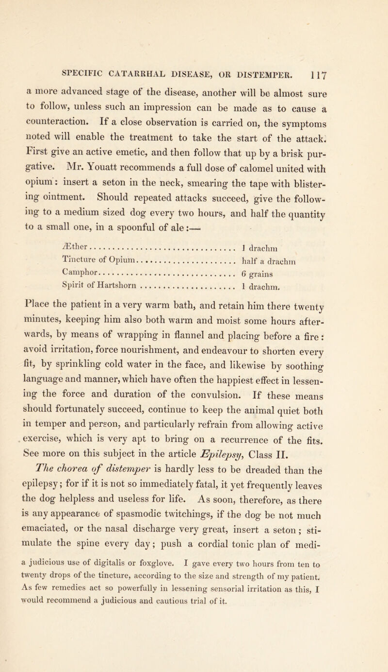 a more advanced stage of the disease, another will be almost sure to follow, unless such an impression can be made as to cause a counteraction. If a close observation is carried on, the symptoms noted will enable the treatment to take the start of the attack. First give an active emetic, and then follow that up by a brisk pur- gative. Mr. Youatt recommends a full dose of calomel united with opium: insert a seton in the neck, smearing the tape with blister- ing ointment. Should repeated attacks succeed, give the follow- ing to a medium sized dog every two hours, and half the quantity to a small one, in a spoonful of ale :— /Ether ] drachm Tincture of Opium half a drachm Camphor Q grains Spirit of Hartshorn 1 drachm. Place the patient in a very warm bath, and retain him there twenty minutes, keeping him also both warm and moist some hours after- wards, by means of wrapping in flannel and placing before a fire: avoid irritation, force nourishment, and endeavour to shorten every fit, by sprinkling cold water in the face, and likewise by soothing language and manner, which have often the happiest effect in lessen- ing the force and duration of the convulsion. If these means should fortunately succeed, continue to keep the animal quiet both in temper and person, and particularly refrain from allowing active exercise, which is very apt to bring on a recurrence of the fits. See more on this subject in the article Epilepsy^ Class II. The chorea of distemper is hardly less to be dreaded than the epilepsy; for if it is not so immediately fatal, it yet frequently leaves the dog helpless and useless for life. As soon, therefore, as there is any appearance of spasmodic twitchings, if the dog be not much emaciated, or the nasal discharge very great, insert a seton; sti- mulate the spine every day; push a cordial tonic plan of medi- a judicious use of digitalis or foxglove. I gave every two hours from ten to twenty drops of the tincture, according to the size and strength of my patient. As few remedies act so powerfully in lessening sensorial irritation as this, I would recommend a judicious and cautious trial of it.