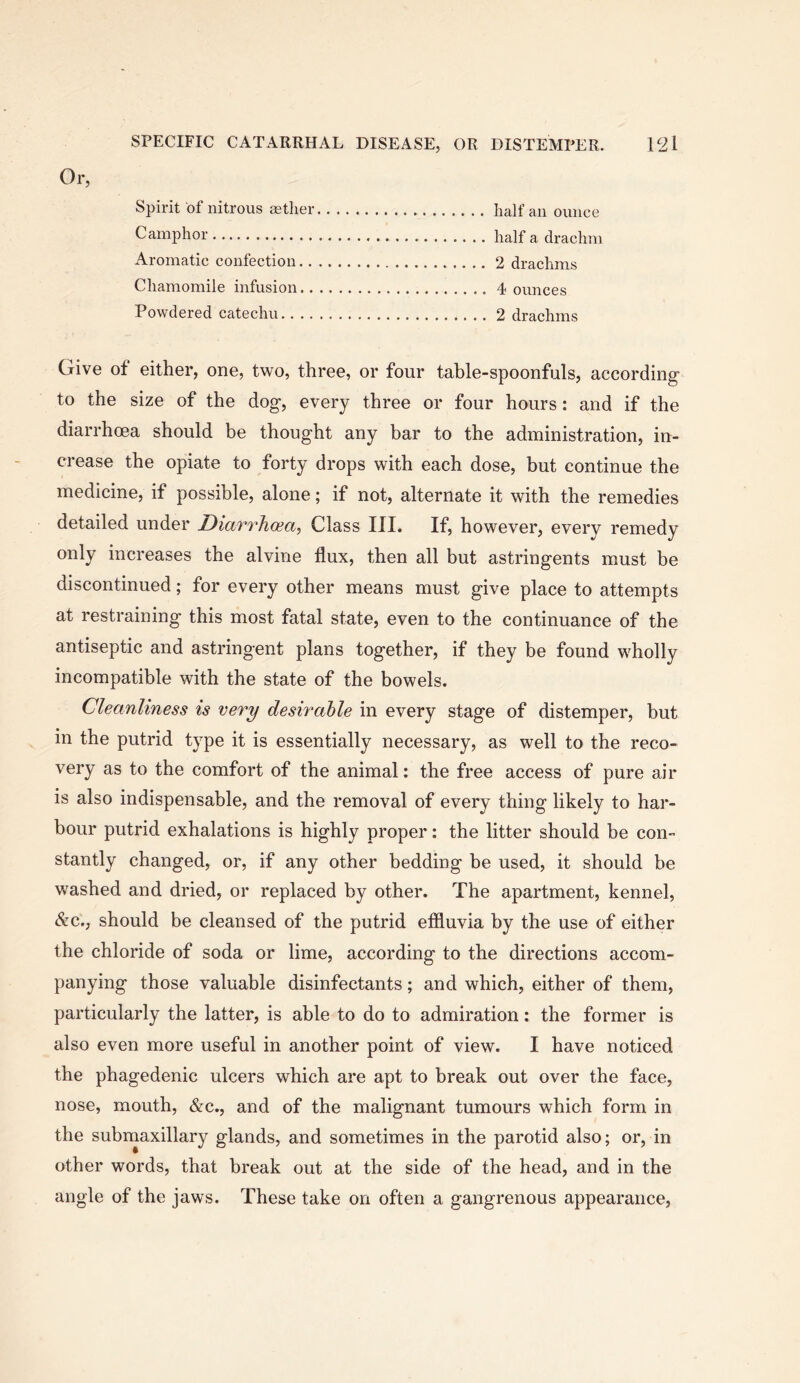 Or, Spirit of nitrous setlier half an ounce Camphor half a drachm Aromatic confection 2 drachms Chamomile infusion 4 ounces Powdered catechu 2 drachms Give of either, one, two, three, or four table-spoonfuls, according to the size of the dog, every three or four hours: and if the diarrhoea should be thought any bar to the administration, in- crease the opiate to forty drops with each dose, but continue the medicine, if possible, alone; if not, alternate it with the remedies detailed under Diarrhcea, Class III. If, however, every remedy only increases the alvine flux, then all but astringents must be discontinued; for every other means must give place to attempts at restraining this most fatal state, even to the continuance of the antiseptic and astringent plans together, if they be found wholly incompatible with the state of the bowels. Cleanliness is very desirable in every stage of distemper, but in the putrid type it is essentially necessary, as well to the reco- very as to the comfort of the animal: the free access of pure air is also indispensable, and the removal of every thing likely to har- bour putrid exhalations is highly proper: the litter should be con- stantly changed, or, if any other bedding he used, it should be washed and dried, or replaced by other. The apartment, kennel, &c., should be cleansed of the putrid effluvia by the use of either the chloride of soda or lime, according to the directions accom- panying those valuable disinfectants; and which, either of them, particularly the latter, is able to do to admiration: the former is also even more useful in another point of view. I have noticed the phagedenic ulcers which are apt to break out over the face, nose, mouth, &c., and of the malignant tumours which form in the submaxillary glands, and sometimes in the parotid also; or, in other words, that break out at the side of the head, and in the angle of the jaws. These take on often a gangrenous appearance.