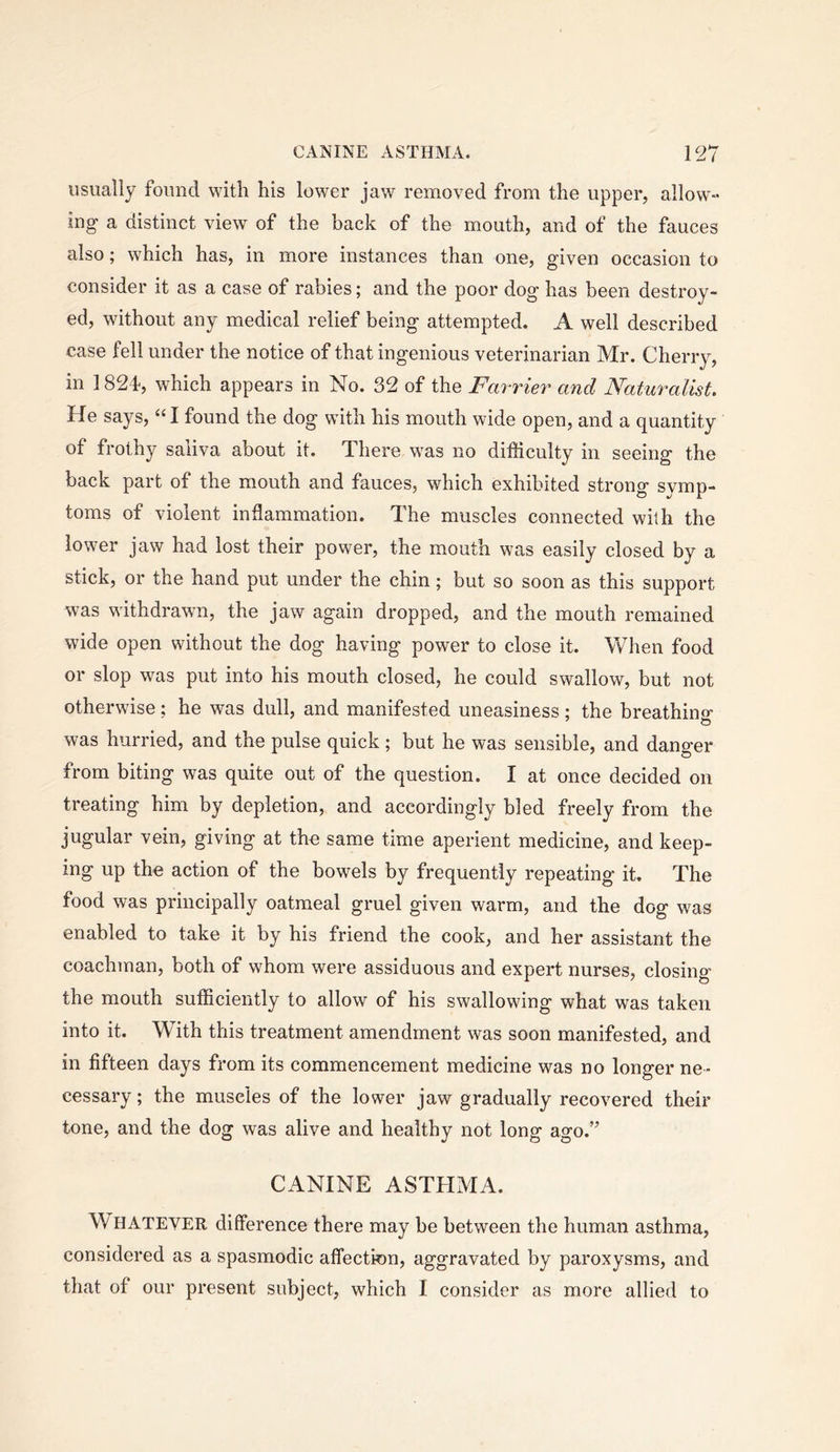 usually found with his lower jaw removed from the upper, allow- ing a distinct view of the back of the mouth, and of the fauces also; which has, in more instances than one, given occasion to consider it as a case of rabies; and the poor dog has been destroy- ed, without any medical relief being attempted. A well described case fell under the notice of that ingenious veterinarian Mr. Cherry, in 1824-, which appears in No. 32 of the Farrier and Naturalist. He says, “I found the dog with his mouth wide open, and a quantity of frothy saliva about it. There was no difficulty in seeing the back part of the mouth and fauces, which exhibited strong symp- toms of violent inflammation. The muscles connected with the lower jaw had lost their power, the mouth was easily closed by a stick, or the hand put under the chin; but so soon as this support was withdrawn, the jaw again dropped, and the mouth remained wide open without the dog having power to close it. When food or slop was put into his mouth closed, he could swallow, but not otherwise; he was dull, and manifested uneasiness: the breathino- was hurried, and the pulse quick; but he was sensible, and danger from biting was quite out of the question. I at once decided on treating him by depletion, and accordingly bled freely from the jugular vein, giving at the same time aperient medicine, and keep- ing up the action of the bowels by frequently repeating it. The food was principally oatmeal gruel given warm, and the dog was enabled to take it by his friend the cook, and her assistant the coachman, both of whom were assiduous and expert nurses, closino’ the mouth sufficiently to allow of his swallowing what was taken into it. With this treatment amendment was soon manifested, and in fifteen days from its commencement medicine was no longer ne- cessary ; the muscles of the lower jaw gradually recovered their tone, and the dog was alive and healthy not long ago.” CANINE ASTHMA. W^HATEYER difference there may be between the human asthma, considered as a spasmodic affection, aggravated by paroxysms, and that of our present subject, which I consider as more allied to