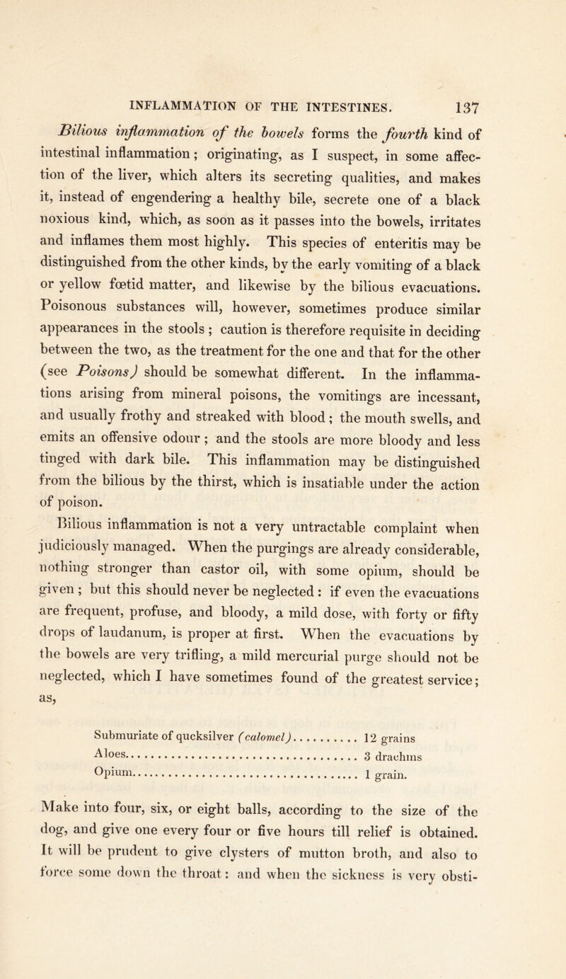 Bilious injiammation of the bowels forms the Jouvth kind of intestinal inflammation; originating, as I suspect, in some affec- tion of the liver, which alters its secreting qualities, and makes it, instead of engendering a healthy hile, secrete one of a black noxious kind, which, as soon as it passes into the bowels, irritates and inflames them most highly. This species of enteritis may be distinguished from the other kinds, by the early vomiting of a black or yellow foetid matter, and likewise by the bilious evacuations. Poisonous substances will, however, sometimes produce similar appearances in the stools ; caution is therefore requisite in deciding between the two, as the treatment for the one and that for the other (see Poisons) should be somewhat different. In the inflamma- tions arising from mineral poisons, the vomitings are incessant, and usually frothy and streaked with blood ; the mouth swells, and emits an offensive odour; and the stools are more bloody and less tinged with dark bile. This inflammation may be distinguished from the bilious by the thirst, which is insatiable under the action of poison. Bilious inflammation is not a very untractable complaint when judiciously managed. When the purgings are already considerable, nothing stronger than castor oil, with some opium, should be given ; but this should never be neglected : if even the evacuations are frequent, profuse, and bloody, a mild dose, with forty or fifty drops of laudanum, is proper at first. When the evacuations by the bowels are very trifling, a mild mercurial purge should not be neglected, which I have sometimes found of the greatest service; as, Submuriate of qucksilver (calomel) 12 grains 3 drachms Opium 1 grain. Make into four, six, or eight balls, according to the size of the dog, and give one every four or five hours till relief is obtained. It will be prudent to give clysters of mutton broth, and also to force some down the throat: and when the sickness is very obsti-