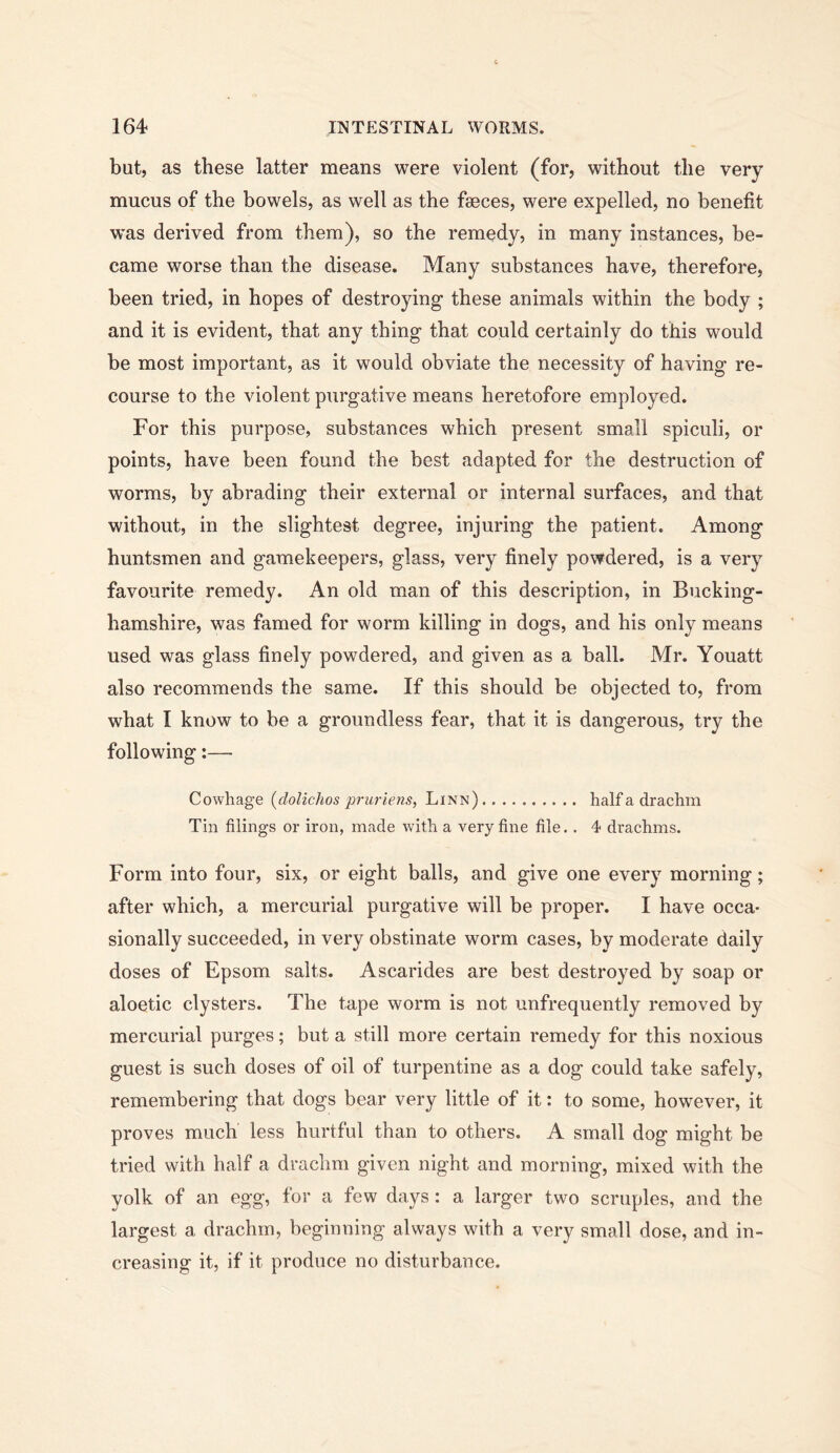 but, as these latter means were violent (for, without the very mucus of the bowels, as well as the faeces, were expelled, no benefit w’as derived from them), so the remedy, in many instances, be- came worse than the disease. Many substances have, therefore, been tried, in hopes of destroying these animals within the body ; and it is evident, that any thing that could certainly do this would be most important, as it would obviate the necessity of having re- course to the violent purgative means heretofore employed. For this purpose, substances which present small spiculi, or points, have been found the best adapted for the destruction of worms, by abrading their external or internal surfaces, and that without, in the slightest degree, injuring the patient. Among huntsmen and gamekeepers, glass, very finely powdered, is a very favourite remedy. An old man of this description, in Bucking- hamshire, was famed for worm killing in dogs, and his only means used was glass finely powdered, and given as a ball. Mr. Youatt also recommends the same. If this should be objected to, from what I know to be a groundless fear, that it is dangerous, try the following:— Cowhage (dolichos prurlens, Linn) half a drachm Tin filings or iron, made with a very fine file.. 4 drachms. Form into four, six, or eight balls, and give one every morning; after which, a mercurial purgative will be proper. I have occa- sionally succeeded, in very obstinate worm cases, by moderate daily doses of Epsom salts. Ascarides are best destroyed by soap or aloetic clysters. The tape worm is not unfrequently removed by mercurial purges; but a still more certain remedy for this noxious guest is such doses of oil of turpentine as a dog could take safely, remembering that dogs bear very little of it: to some, however, it proves much less hurtful than to others. A small dog might be tried with half a drachm given night and morning, mixed with the yolk of an egg, for a few days : a larger two scruples, and the largest a drachm, beginning always with a very small dose, and in- creasing it, if it produce no disturbance.