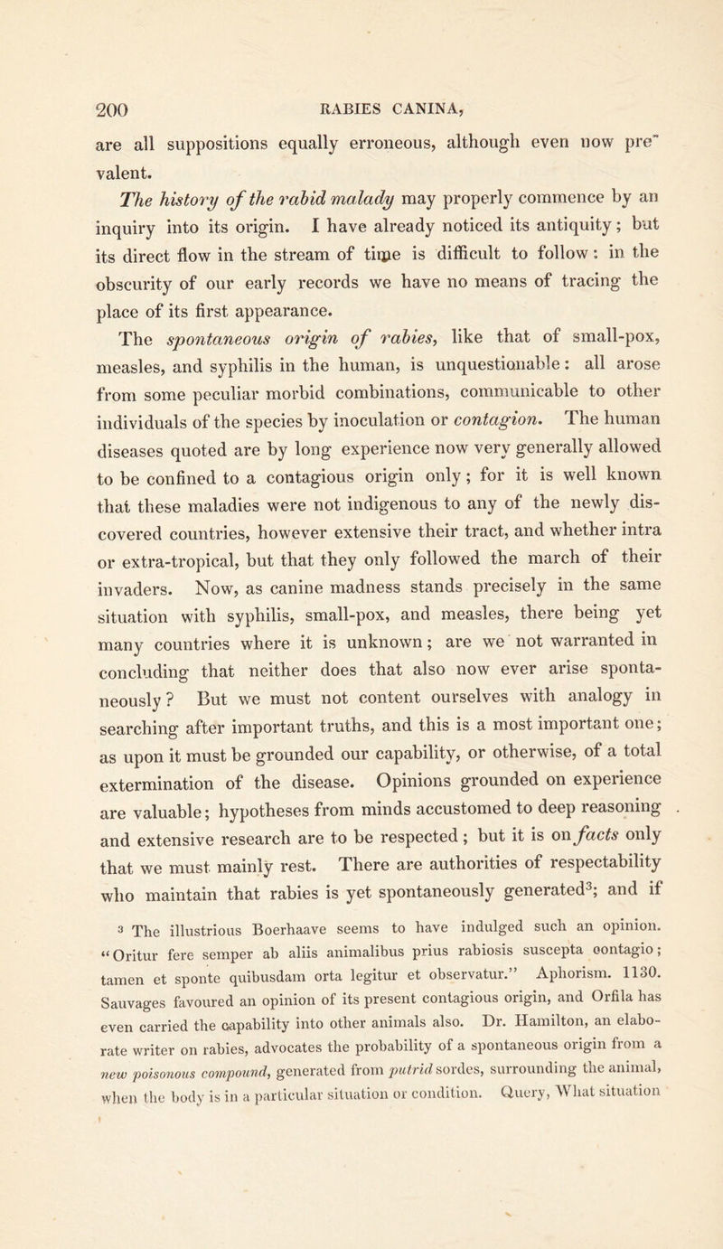 are all suppositions equally erroneous, although even now pre” valent. The history of the rabid malady may properly commence by an inquiry into its origin. I have already noticed its antiquity; but its direct flow in the stream of tiqpie is difficult to follow: in the obscurity of our early records we have no means of tracing the place of its first appearance. The spontaneous origin of rabies, like that of small-pox, measles, and syphilis in the human, is unquestionable: all arose from some peculiar morbid combinations, communicable to other individuals of the species by inoculation or contagion. The human diseases quoted are by long experience now very generally allowed to be confined to a contagious origin only; for it is well known that these maladies were not indigenous to any of the newly dis- covered countries, however extensive their tract, and whether intra or extra-tropical, but that they only followed the march of their invaders. Now, as canine madness stands precisely in the same situation with syphilis, small-pox, and measles, there being yet many countries where it is unknown; are we not warranted in concluding that neither does that also now ever arise sponta- neously ? But we must not content ourselves with analogy in searching after important truths, and this is a most important one; as upon it must be grounded our capability, or otherwise, of a total extermination of the disease. Opinions grounded on experience are valuable; hypotheses from minds accustomed to deep reasoning and extensive research are to be respected; but it is on. facts only that we must mainly rest. There are authorities of respectability who maintain that rabies is yet spontaneously generated^; and if 3 The illustrious Boerhaave seems to have indulged such an opinion. “ Oritur fere semper ah aliis animalibus prius rahiosis suscepta oontagio; tamen et sponte quibusdam orta legitur et observatur.” Aphorism. 1130. Sauvages favoured an opinion of its present contagious origin, and Orfila has even carried the oapability into other animals also. Dr. Hamilton, an elabo- rate writer on rabies, advocates the probability of a spontaneous origin from a new poisonous compound, generated from putrid surrounding txie animal, when the body is in a particular situation or condition. Query, What situation