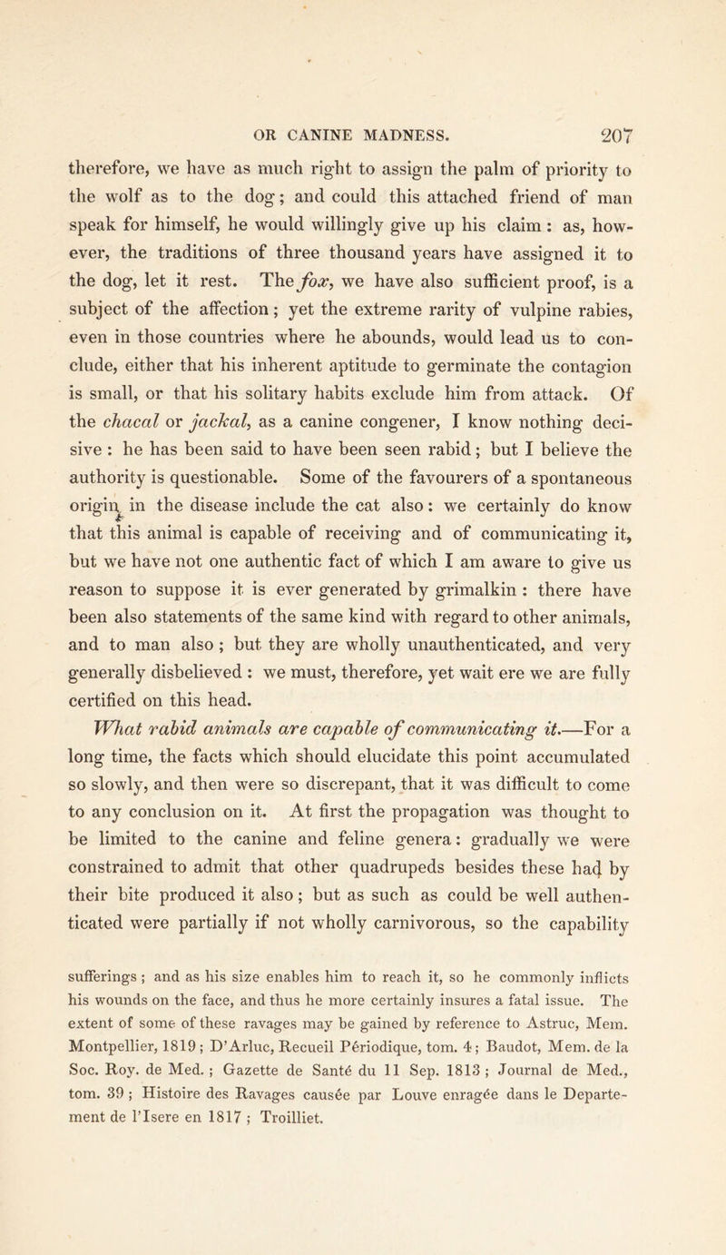therefore, we have as much right to assign the palm of priority to the wolf as to the dog; and could this attached friend of man speak for himself, he would willingly give up his claim: as, how- ever, the traditions of three thousand years have assigned it to the dog, let it rest. The^^, we have also sufficient proof, is a subject of the affection; yet the extreme rarity of vulpine rabies, even in those countries where he abounds, would lead us to con- clude, either that his inherent aptitude to germinate the contagion is small, or that his solitary habits exclude him from attack. Of the chacal or jackal^ as a canine congener, I know nothing deci- sive : he has been said to have been seen rabid; but I believe the authority is questionable. Some of the favourers of a spontaneous origin in the disease include the cat also: we certainly do know that this animal is capable of receiving and of communicating it, but we have not one authentic fact of which I am aware to give us reason to suppose it is ever generated by grimalkin : there have been also statements of the same kind with regard to other animals, and to man also; but they are wholly unauthenticated, and very generally disbelieved ; we must, therefore, yet wait ere we are fully certified on this head. What rahid animals are capable of communicating it.—For a long time, the facts which should elucidate this point accumulated so slowly, and then were so discrepant, that it was difficult to come to any conclusion on it. At first the propagation was thought to be limited to the canine and feline genera: gradually we were constrained to admit that other quadrupeds besides these ha4 by their bite produced it also; but as such as could be well authen- ticated were partially if not wholly carnivorous, so the capability sufferings ; and as his size enables him to reach it, so he commonly inflicts his wounds on the face, and thus he more certainly insures a fatal issue. The extent of some of these ravages may be gained by reference to Astruc, Mem. Montpellier, 1819 ; D’Arluc, Recueil Periodique, tom. 4; Baudot, Mem. de la Soc. Roy. de Med. ; Gazette de Sante du 11 Sep. 1813 ; Journal de Med., tom. 39 ; Histoire des Ravages causee par Louve enrag^e dans le Departe- ment de ITsere en 1817 ; Troilliet.