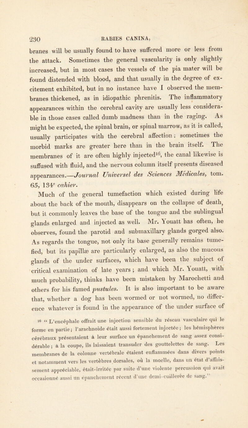 branes will be usually found to have suffered more or less troni the attack. Sometimes the general vascularity is only slightly increased, but in most cases the vessels of the pia mater will be found distended with blood, and that usually in the degree of ex- citement exhibited, but in no instance have I observed the mem- branes thickened, as in idiopathic phrenitis. The inflammatory appearances within the cerebral cavity are usually less considera- ble in those cases called dumb madness than in the raging. As might be expected, the spinal brain, or spinal marrow, as it is called, usually participates with the cerebral affection: sometimes the morbid marks are greater here than in the brain itself. The membranes of it are often highly injected^^, the canal likewise is suffused with fluid, and the nervous column itself presents diseased appearances.—Jouvncil UniveTsel des Sciences Medicctles^ tom. 65, 13T cahier. Much of the general tumefaction which existed during life about the back of the mouth, disappears on the collapse of death, but it commonly leaves the base of the tongue and the sublingual glands enlarged and injected as well. Mr. Youatt has often, he observes, found the parotid and submaxillary glands gorged also. As regards the tongue, not only its base generally remains tume- fied, but its papillae are particularly enlarged, as also the mucous glands of the under surfaces, which have been the subject of critical examination of late years ; and which Mr. Youatt, with much probability, thinks have been mistaken by Marochelti and others for his famed pustules. It is also important to be aware that, whether a dog has been wormed or not wormed, no differ- ence whatever is found m the appearance of the under suiface of “ L’encepliale ofFrait une injection sensible du reseau vasculaire qui le forme en partie; Taracbnoide 6tait aussi fortement injectee; les hemispheres cerebraux presentaient a leur surface un epanchement de sang assez consi- derable ; a la coupe, ils laissaient transuder des gouttelettes de sang. Les membranes de la colonne vertebrale etaient enflammees dans divers points et notamraent vers les vertebres dorsales, ou la moelle, dans un etat d’aiFais- sement appreciable, etait-irritee par suite d’une violente percussion qui avail occasionne aussi un epanchement recent d une dcmi-cuilleree de sang.