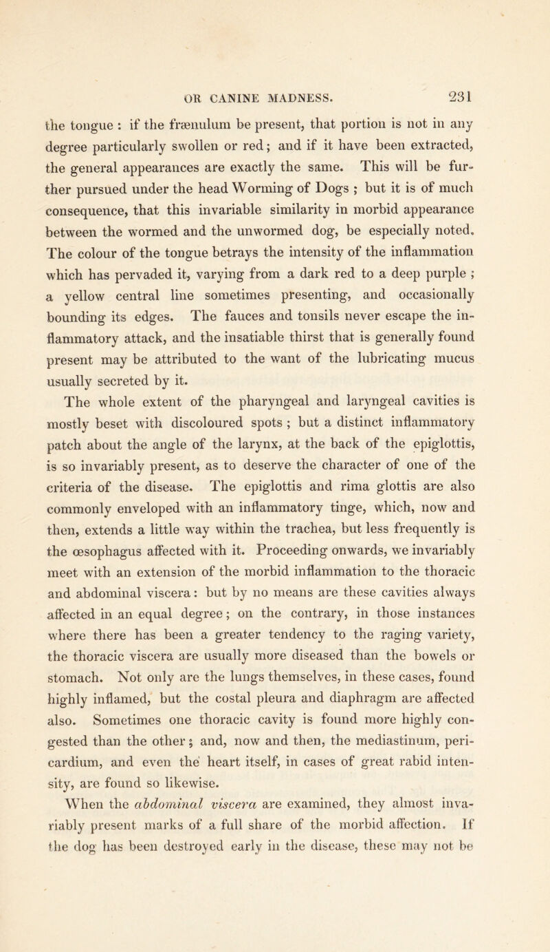 the tongue : if the frsenulum be present, that portion is not in any degree particularly swollen or red; and if it have been extracted, the general appearances are exactly the same. This will be fur- ther pursued under the head Worming of Dogs ; but it is of much consequence, that this invariable similarity in morbid appearance between the wormed and the unwormed dog, be especially noted. The colour of the tongue betrays the intensity of the inflammation which has pervaded it, varying from a dark red to a deep purple ; a yellow central line sometimes presenting, and occasionally bounding its edges. The fauces and tonsils never escape the in- flammatory attack, and the insatiable thirst that is generally found present may be attributed to the want of the lubricating mucus usually secreted by it. The whole extent of the pharyngeal and laryngeal cavities is mostly beset with discoloured spots ; but a distinct inflammatory patch about the angle of the larynx, at the back of the epiglottis, is so invariably present, as to deserve the character of one of the criteria of the disease. The epiglottis and rima glottis are also commonly enveloped with an inflammatory tinge, which, now and then, extends a little way within the trachea, but less frequently is the oesophagus affected with it. Proceeding onwards, we invariably meet with an extension of the morbid inflammation to the thoracic and abdominal viscera: but by no means are these cavities always affected in an equal degree; on the contrary, in those instances where there has been a greater tendency to the raging variety, the thoracic viscera are usually more diseased than the bowels or stomach. Not only are the lungs themselves, in these cases, found highly inflamed, but the costal pleura and diaphragm are affected also. Sometimes one thoracic cavity is found more highly con- gested than the other; and, now and then, the mediastinum, peri- cardium, and even the heart itself, in cases of great rabid inten- sity, are found so likewise. When the abdominal viscera are examined, they almost inva- riably present marks of a full share of the morbid affection. If the dog has been destroyed early in the disease, these may not be
