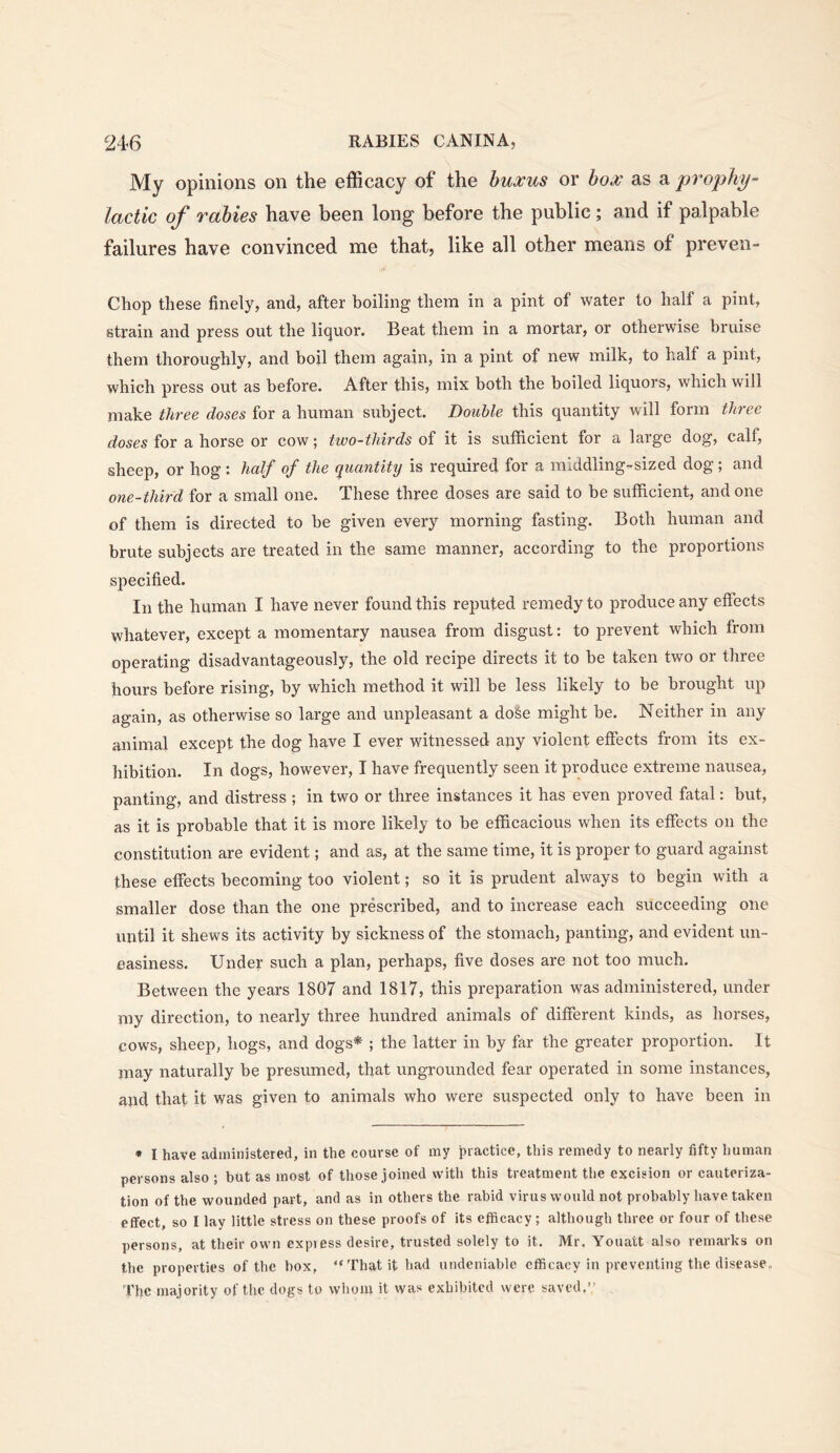 My opinions on the efficacy of the huxus or box as a prophy- lactic of rabies have been long before the public; and if palpable failures have convinced me that, like all other means of preven- Chop these finely, and, after boiling them in a pint of water to half a pint, strain and press out the liquor. Beat them in a mortar, or otherwise bruise them thoroughly, and boil them again, in a pint of new milk, to half a pint, which press out as before. After this, mix both the boiled liquors, which will make three doses for a human subject. Double this quantity will form three doses for a horse or cow; two-thirds of it is sufficient for a large dog, calf, sheep, or hog: half of the quantity is required for a middling-sized dog; and one-third for a small one. These three doses are said to be sufficient, and one of them is directed to be given every morning fasting. Both human and brute subjects are treated in the same manner, according to the proportions specified. In the human I have never found this reputed remedy to produce any effects whatever, except a momentary nausea from disgust: to prevent which from operating disadvantageously, the old recipe directs it to be taken two or three hours before rising, by which method it will be less likely to be brought up again, as otherwise so large and unpleasant a dose might be. Neither in any animal except the dog have I ever witnessed any violent effects from its ex- hibition. In dogs, however, I have frequently seen it produce extreme nausea, panting, and distress ; in two or three instances it has even proved fatal: but, as it is probable that it is more likely to be efficacious when its effects on the constitution are evident; and as, at the same time, it is proper to guard against these effects becoming too violent; so it is prudent always to begin with a smaller dose than the one prescribed, and to increase each succeeding one until it shews its activity by sickness of the stomach, panting, and evident un- easiness. Under such a plan, perhaps, five doses are not too much. Between the years 1807 and 1817, this preparation was administered, under my direction, to nearly three hundred animals of different kinds, as horses, cows, sheep, hogs, and dogs* ; the latter in by far the greater proportion. It may naturally be presumed, that ungrounded fear operated in some instances, and that it was given to animals who were suspected only to have been in • I have administered, in the course of my practice, this remedy to nearly fifty human persons also ; but as most of those joined with this treatment the excision or cauteriza- tion of the wounded part, and as in others the rabid virus would not probably have taken effect, so I lay little stress on these proofs of its efficacy; although three or four of these persons, at their own express desire, trusted solely to it. Mr, Youatt also remarks on the properties of the box, “That it had undeniable efficacy in preventing the disease. The majority of the dogs to whom it was exhibited were saved.”