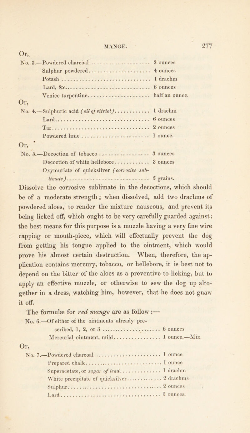 Or, No. 3.—Powdered charcoal 2 ounces Sulphur powdered 4 ounces Potash 1 drachm Lard, &c 6 ounces Venice turpentine half an ounce. Or, No. 4.—Sulphuric acid (oil of vitriol) 1 drachm Lard 6 ounces Tar 2 ounces Powdered lime 1 ounce. Or, * No. 5.—^^Decoction of tobacco 3 ounces Decoction of white hellebore 3 ounces Oxymuriate of quicksilver (corrosive sub- limate ) 5 grains. Dissolve the corrosive sublimate in the decoctions, which should be of a moderate strength ; when dissolved, add two drachms of powdered aloes, to render the mixture nauseous, and prevent its being licked off, which ought to be very carefully guarded against; the best means for this purpose is a muzzle having a very fine wire capping or mouth-piece, which will effectually prevent the dog from getting his tongue applied to the ointment, which would prove his almost certain destruction. When, therefore, the ap- plication contains mercury, tobacco, or hellebore, it is best not to depend on the bitter of the aloes as a preventive to licking, but to apply an effective muzzle, or otherwise to sew the dog up alto- gether in a dress, watching him, however, that he does not gnaw it off. The formulae for red mange are as follow :— No. 6.—Of either of the ointments already pre- scribed, 1, 2, or 3 6 ounces Mercurial ointment, mild 1 ounce.—Mix. Or, No. 7.—Powdered charcoal 1 ounce Prepared chalk 1 ounce Superacetate, or sugar of lead 1 drachm White precipitate of quicksilver 2 drachms Sulphur 2 ounces Lard 5 ounces.