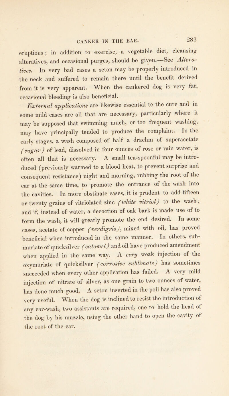 eruptions; in addition to exercise, a vegetable diet, cleansing alteratives, and occasional purges, should be given.—See Altera- tives. In very bad cases a seton may be properly introduced in the neck and suffered to remain there until the benefit derived from it is very apparent. When the cankered dog is very fat, occasional bleeding is also beneficial. External applications are likewise essential to the cure and in some mild cases are all that are necessary, particularly wheie it may be supposed that swimming much, or too frequent washing, may have principally tended to produce the complaint. In the early stages, a wash composed of half a drachm of supei acetate f sugar) of lead, dissolved in four ounces of rose or rain water, is often all that is necessary. A small tea-spoonful may be intro- duced (previously warmed to a blood heat, to prevent surprise and consequent resistance) night and morning, rubbing the root of the ear at the same time, to promote the entrance of the wash into the cavities. In more obstinate cases, it is prudent to add fifteen or twenty grains of vitriolated zinc (white vitriol) to the wash ; and if, instead of water, a decoction of oak bark is made use of to form the wash, it will greatly promote the end desired. In some cases, acetate of copper (verdigris), mixed with oil, has proved beneficial when introduced in the same manner. In others, sub- muriate of quicksilver ^cadoTnel) and oil have produced amendment when applied in the same way. A very weak injection of the oxymuriate of quicksilver (corrosive sublimate) has sometimes succeeded when every other application has failed. A very mild injection of nitrate of silver, as one grain to two ounces of water, has done much good. A seton inserted in the poll has also proved very useful. When the dog is inclined to resist the intioduction ot any ear-wash, two assistants are required, one to hold the head of the dog by his muzzle, using the other hand to open the cavity of the root of the ear.