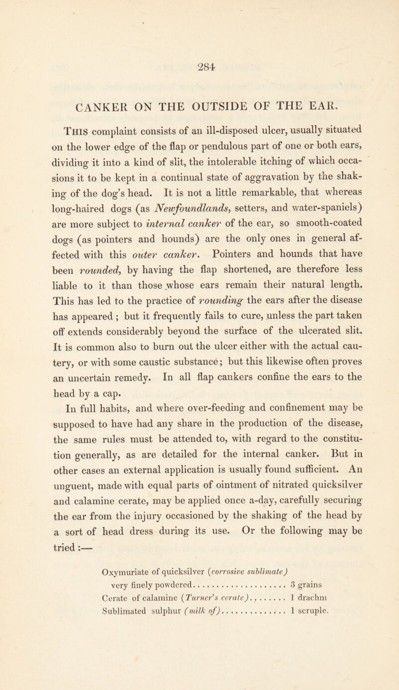 CANKER ON THE OUTSIDE OF THE EAR. This complaint consists of an ill-disposed ulcer, usually situated on the lower edge of the flap or pendulous part of one or both ears, dividing it into a kind of slit, the intolerable itching of which occa- sions it to be kept in a continual state of aggravation by the shak- ing of the dog’s head. It is not a little remarkable, that whereas long-haired dogs (as Newfoundlands, setters, and water-spaniels) are more subject to internal canher of the ear, so smooth-coated dogs (as pointers and hounds) are the only ones in general af- fected with this outer canJcer. Pointers and hounds that have been rounded, by having the flap shortened, are therefore less liable to it than those whose ears remain their natural length. This has led to the practice of rounding the ears after the disease has appeared ; but it frequently fails to cure, unless the part taken off extends considerably beyond the surface of the ulcerated slit. It is common also to burn out the ulcer either with the actual cau- tery, or with some caustic substance; but this likewise often proves an uncertain remedy. In all flap cankers confine the ears to the head by a cap. In full habits, and where over-feeding and confinement may be supposed to have had any share in the production of the disease, the same rules must be attended to, with regard to the constitu- tion generally, as are detailed for the internal canker. But in other cases an external application is usually found sufficient. An unguent, made with equal parts of ointment of nitrated quicksilver and calamine cerate, may be applied once a-day, carefully securing the ear from the injury occasioned by the shaking of the head by a sort of head dress during its use. Or the following may be tried:— Oxymuriate of quicksilver (corrosive sublimate) very finely powdered 3 grains Cerate of calamine (Turner\s cerate) 1 drachm Sublimated sulphur e/j 1 scruple.
